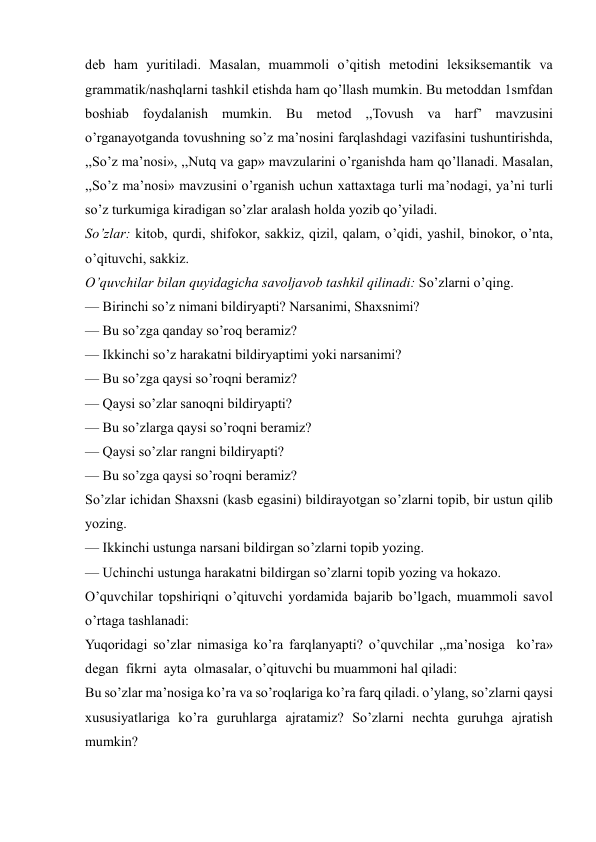 
 
deb ham yuritiladi. Masalan, muammoli o’qitish metodini leksiksemantik va 
grammatik/nashqlarni tashkil etishda ham qo’llash mumkin. Bu metoddan 1smfdan 
boshiab foydalanish mumkin. Bu metod ,,Tovush va harf’ mavzusini 
o’rganayotganda tovushning so’z ma’nosini farqlashdagi vazifasini tushuntirishda, 
,,So’z ma’nosi», ,,Nutq va gap» mavzularini o’rganishda ham qo’llanadi. Masalan, 
,,So’z ma’nosi» mavzusini o’rganish uchun xattaxtaga turli ma’nodagi, ya’ni turli 
so’z turkumiga kiradigan so’zlar aralash holda yozib qo’yiladi.  
So’zlar: kitob, qurdi, shifokor, sakkiz, qizil, qalam, o’qidi, yashil, binokor, o’nta, 
o’qituvchi, sakkiz. 
O’quvchilar bilan quyidagicha savoljavob tashkil qilinadi: So’zlarni o’qing. 
— Birinchi so’z nimani bildiryapti? Narsanimi, Shaxsnimi? 
— Bu so’zga qanday so’roq beramiz? 
— Ikkinchi so’z harakatni bildiryaptimi yoki narsanimi? 
— Bu so’zga qaysi so’roqni beramiz? 
— Qaysi so’zlar sanoqni bildiryapti? 
— Bu so’zlarga qaysi so’roqni beramiz? 
— Qaysi so’zlar rangni bildiryapti? 
— Bu so’zga qaysi so’roqni beramiz? 
So’zlar ichidan Shaxsni (kasb egasini) bildirayotgan so’zlarni topib, bir ustun qilib 
yozing. 
— Ikkinchi ustunga narsani bildirgan so’zlarni topib yozing. 
— Uchinchi ustunga harakatni bildirgan so’zlarni topib yozing va hokazo. 
O’quvchilar topshiriqni o’qituvchi yordamida bajarib bo’lgach, muammoli savol 
o’rtaga tashlanadi: 
Yuqoridagi so’zlar nimasiga ko’ra farqlanyapti? o’quvchilar ,,ma’nosiga  ko’ra»  
degan  fikrni  ayta  olmasalar, o’qituvchi bu muammoni hal qiladi: 
Bu so’zlar ma’nosiga ko’ra va so’roqlariga ko’ra farq qiladi. o’ylang, so’zlarni qaysi 
xususiyatlariga ko’ra guruhlarga ajratamiz? So’zlarni nechta guruhga ajratish 
mumkin? 
