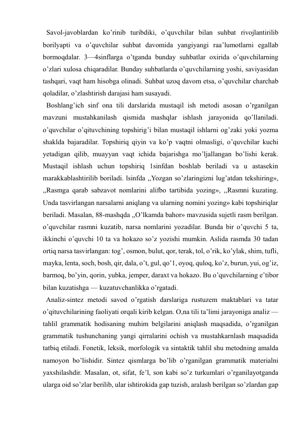 
 
  Savol-javoblardan ko’rinib turibdiki, o’quvchilar bilan suhbat rivojlantirilib 
borilyapti va o’quvchilar suhbat davomida yangiyangi raa’lumotlarni egallab 
bormoqdalar. 3—4sinflarga o’tganda bunday suhbatlar oxirida o’quvchilarning 
o’zlari xulosa chiqaradilar. Bunday suhbatlarda o’quvchilarning yoshi, saviyasidan 
tashqari, vaqt ham hisobga olinadi. Suhbat uzoq davom etsa, o’quvchilar charchab 
qoladilar, o’zlashtirish darajasi ham susayadi.  
  Boshlang’ich sinf ona tili darslarida mustaqil ish metodi asosan o’rganilgan 
mavzuni mustahkanilash qismida mashqlar ishlash jarayonida qo’llaniladi. 
o’quvchilar o’qituvchining topshirig’i bilan mustaqil ishlarni og’zaki yoki yozma 
shaklda bajaradilar. Topshiriq qiyin va ko’p vaqtni olmasligi, o’quvchilar kuchi 
yetadigan qilib, muayyan vaqt ichida bajarishga mo’ljallangan bo’lishi kerak. 
Mustaqil ishlash uchun topshiriq 1sinfdan boshlab beriladi va u astasekin 
marakkablashtirilib boriladi. lsinfda ,,Yozgan so’zlaringizni lug’atdan tekshiring», 
,,Rasmga qarab sabzavot nomlarini alifbo tartibida yozing», ,,Rasmni kuzating. 
Unda tasvirlangan narsalarni aniqlang va ularning nomini yozing» kabi topshiriqlar 
beriladi. Masalan, 88-mashqda ,,O’lkamda bahor» mavzusida sujetli rasm berilgan. 
o’quvchilar rasmni kuzatib, narsa nomlarini yozadilar. Bunda bir o’quvchi 5 ta, 
ikkinchi o’quvchi 10 ta va hokazo so’z yozishi mumkin. Aslida rasmda 30 tadan 
ortiq narsa tasvirlangan: tog’, osmon, bulut, qor, terak, tol, o’rik, ko’ylak, shim, tufli, 
mayka, lenta, soch, bosh, qir, dala, o’t, gul, qo’1, oyoq, quloq, ko’z, burun, yui, og’iz, 
barmoq, bo’yin, qorin, yubka, jemper, daraxt va hokazo. Bu o’quvchilarning e’tibor 
bilan kuzatishga — kuzatuvchanlikka o’rgatadi. 
  Analiz-sintez metodi savod o’rgatish darslariga rustuzem maktablari va tatar 
o’qituvchilarining faoliyati orqali kirib kelgan. O,na tili ta’limi jarayoniga analiz — 
tahlil grammatik hodisaning muhim belgilarini aniqlash maqsadida, o’rganilgan 
grammatik tushunchaning yangi qirralarini ochish va mustahkarnlash maqsadida 
tatbiq etiladi. Fonetik, leksik, morfologik va sintaktik tahlil shu metodning amalda 
namoyon bo’lishidir. Sintez qismlarga bo’lib o’rganilgan grammatik materialni 
yaxshilashdir. Masalan, ot, sifat, fe’l, son kabi so’z turkumlari o’rganilayotganda 
ularga oid so’zlar berilib, ular ishtirokida gap tuzish, aralash berilgan so’zlardan gap 
