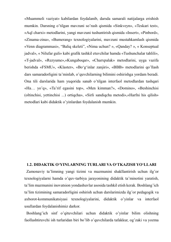  
 
«Muammoli vaziyat» kabilardan foydalanib, darsda samarali natijalarga erishish 
mumkin. Darsning o’tilgan mavzuni so’rash qismida «Sinkveyn», «Teskari test», 
«Aql charxi» metodlarini, yangi mavzuni tushuntirish qismida «Insert», «Pinbord», 
«Zinama-zina», «Bumerang» texnologiyalarini, mavzuni mustahkamlash qismida 
«Venn diagrammasi», “Baliq skeleti”, «Nima uchun? », «Qanday? », « Konseptual 
jadval», « Nilufar guli» kabi grafik tashkil etuvchilar hamda «Tushunchalar tahlili», 
«T-jadval», «Rezyume»,«Kungaboqar», «Charxpalak» metodlarini, uyga vazifa 
berishda «FSMU», «Klaster», «Bo‘g‘inlar zanjiri», «BBB» metodlarini qo’llash 
dars samaradorligini ta’minlab, o’quvchilarning bilimini oshirishga yordam beradi. 
Ona tili darslarida ham yuqorida sanab o’tilgan interfaol metodlardan tashqari 
«Ha… yo’q», «Ta’rif egasini top», «Men kimman?», «Domino», «Beshinchisi 
(oltinchisi, yettinchisi ...) ortiqcha», «Sirli sandiqcha metodi»,«Harfni his qilish» 
metodlari kabi didaktik o’yinlardan foydalanish mumkin.  
 
 
 
 
 
 
 
 
1.2. DIDAKTIK O‘YINLARNING TURLARI VA O‘TKAZISH YO‘LLARI 
  Zamonaviy ta’limning yangi tizimi va mazmunini shakllantirish uchun ilg’or 
texnologiyalarni hamda o’quv-tarbiya jarayonining didaktik ta’minotini yaratish, 
ta’lim mazmunini inovatsion yondashuvlar asosida tashkil etish kerak. Boshlang’ich 
ta’lim tizimining samaradorligini oshirish uchun darslarimizda ilg’or pedagogik va 
axborot-kommunikatsiyasi texnologiyalarini, didaktik o’yinlar va interfaol 
usullardan foydalanishimiz darkor. 
  Boshlang’ich sinf o’qituvchilari uchun didaktik o’yinlar bilim olishning 
faollashtiruvchi ish turlaridan biri bo’lib o’quvchilarda tafakkur, og’zaki va yozma 
