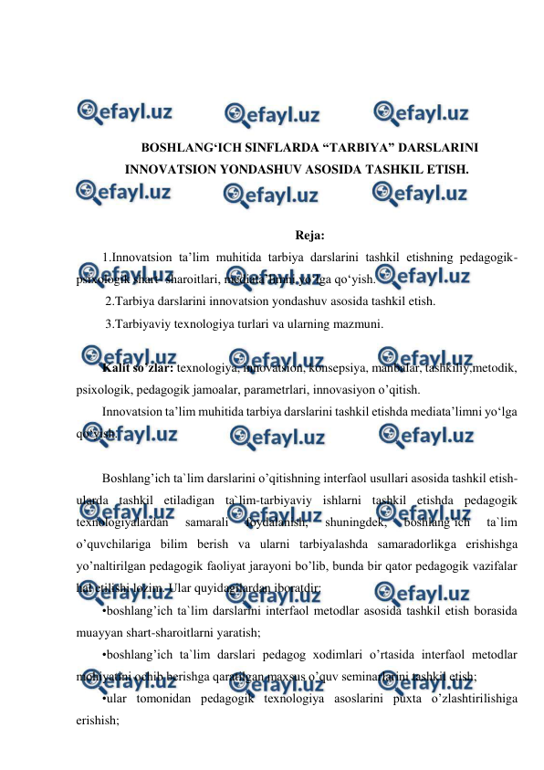  
 
 
 
 
 
BOSHLANG‘ICH SINFLARDA “TARBIYA” DARSLARINI 
INNOVATSION YONDASHUV ASOSIDA TASHKIL ETISH. 
 
 
Reja: 
1.Innovatsion ta’lim muhitida tarbiya darslarini tashkil etishning pedagogik-
psixologik shart- sharoitlari, mediata’limni yo‘lga qo‘yish. 
 2.Tarbiya darslarini innovatsion yondashuv asosida tashkil etish. 
 3.Tarbiyaviy texnologiya turlari va ularning mazmuni. 
 
Kalit so’zlar: texnologiya, innovatsion, konsepsiya, manbalar, tashkiliy,metodik, 
psixologik, pedagogik jamoalar, parametrlari, innovasiyon o’qitish. 
Innovatsion ta’lim muhitida tarbiya darslarini tashkil etishda mediata’limni yo‘lga 
qo‘yish.  
 
Boshlang’ich ta`lim darslarini o’qitishning interfaol usullari asosida tashkil etish-
ularda tashkil etiladigan ta`lim-tarbiyaviy ishlarni tashkil etishda pedagogik 
texnologiyalardan 
samarali 
foydalanish, 
shuningdek, 
boshlang’ich 
ta`lim 
o’quvchilariga bilim berish va ularni tarbiyalashda samaradorlikga erishishga 
yo’naltirilgan pedagogik faoliyat jarayoni bo’lib, bunda bir qator pedagogik vazifalar 
hal etilishi lozim. Ular quyidagilardan iboratdir: 
•boshlang’ich ta`lim darslarini interfaol metodlar asosida tashkil etish borasida 
muayyan shart-sharoitlarni yaratish; 
•boshlang’ich ta`lim darslari pedagog xodimlari o’rtasida interfaol metodlar 
mohiyatini ochib berishga qaratilgan maxsus o’quv seminarlarini tashkil etish; 
•ular tomonidan pedagogik texnologiya asoslarini puxta o’zlashtirilishiga 
erishish; 
