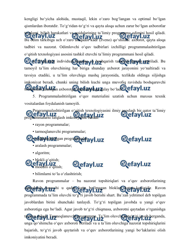  
 
kengligi bo‘yicha alohida, mustaqil, lekin o‘zaro bog‘langan va optimal bo‘lgan 
qismlardan iboratdir. To‘g‘ridan-to‘g‘ri va qayta aloqa uchun zarur bo‘lgan axborotlar 
to‘plami, bilish harakatlari va qoidalarining ta’limiy programma odimini hosil qiladi. 
Bu odim tarkibiga uch o‘zaro aloqador kadr (zveno) qo‘shiladi: axborot, qayta aloqa 
tadbiri va nazorat. Odimlovchi o‘quv tadbirlari izchilligi programmalashtirilgan 
o‘qitish texnologiyasi asosini tashkil etuvchi ta’limiy programmani hosil qiladi. 
4. O‘qitishda individual namuna va boshqarish tamoyili davom ettiriladi. Bu 
tamoyil ta’lim oluvchining har biriga shunday axborot jarayonini yo‘naltiradi va 
tavsiya etadiki, u ta’lim oluvchiga mashq jarayonida, tezlikda oldinga siljishga 
imkoniyat beradi, chunki uning bilish kuchi unga muvofiq ravishda boshqaruvchi 
tomonidan uzatilgan axborotga, moslashishga qulay bo‘ladi. 
5. Programmalashtirilgan o‘quv materialini uzatish uchun maxsus texnik 
vositalardan foydalanish tamoyili. 
Programmalashtirilgan o‘qitish texnologiyasini ilmiy asoslash bir qator ta’limiy 
programmalarni farqlash imkoniyatini beradi: 
• rayon programmalar; 
• tarmoqlanuvchi programmalar; 
• soddalashtirilgan programmalar; 
• aralash programmalar; 
• algoritm; 
• blokli o‘qitish; 
• modulli o‘qitish; 
• bilimlarni to‘la o‘zlashtirish; 
Ravon programmalar – bu nazorat topshiriqlari va o‘quv axborotlarining 
almashinib turuvchi u qadar katta bo‘lmagan bloklari ketma-ketligidir. Ravon 
programmada ta’lim oluvchi to‘g‘ri javob berishi shart. Ba’zan yehtimol deb topilgan 
javoblardan birini shunchaki tanlaydi. To‘g‘ri topilgan javobda u yangi o‘quv 
axborotiga ega bo‘ladi. Agar javob to‘g‘ri chiqmasa, axborotni qaytadan o‘rganishga 
tavsiya etiladi. Tarmoqlanuvchi programma. Ta’lim oluvchi noto‘g‘ri javob berganda, 
unga qo‘shimcha o‘quv axboroti beriladi va u ta’lim oluvchiga nazorat topshiriqlarini 
bajarish, to‘g‘ri javob qaytarish va o‘quv axborotlarining yangi bo‘laklarini olish 
imkoniyatini beradi. 
