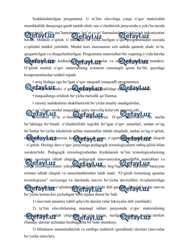  
 
Soddalashtirilgan programma. U ta’lim oluvchiga yangi o‘quv materialini 
murakkablik darajasiga qarab tanlab olish, uni o‘zlashtirish jarayonida u yoki bu tarzda 
o‘zgartirish, oddiy ma’lumotnoma, lug‘at va qo‘llanmalardan foydalanish imkoniyatini 
beradi. Modulli o‘qitish. U modullar bo‘yicha tuzilgan o‘quv programmalari asosida 
o‘qitishni tashkil yetishdir. Modul kurs mazmunini uch sathda qamrab oladi: to‘la, 
qisqartirilgan va chuqurlashtirilgan. Programma materiallari bir vaqtning o‘zida barcha 
yehtimol ko‘rilgan kodlarda: rasm, test, ramzlar va so‘z bilan berilishi mumkin. 
O‘qitish moduli o‘quv materialining avtonom (mustaqil) qismi bo‘lib, quyidagi 
komponentlardan tashkil topadi: 
• aniq ifodaga ega bo‘lgan o‘quv maqsadi (maqsadli programma); 
• axborotlar banki: o‘qitish programmasi shaklidagi ayni o‘quv materiali; 
• maqsadlarga erishish bo‘yicha metodik qo‘llanma; 
• zaruriy malakalarni shakllantirish bo‘yicha amaliy mashgulotlar; 
• qo‘yilgan modul maqsadiga qatiy muvofiq keluvchi nazorat ishi. 
Bilimlarni to‘la o‘zlashtirish texnologiyasi. O‘quv materiallari bir necha 
bo‘laklaiga bo‘linadi: o‘zlashtirilishi tegishli bo‘lgan o‘quv unsurlari, undan so‘ng 
bo‘limlar bo‘yicha tekshirish uchun materiallar ishlab chiqiladi, undan so‘ng o‘qitish, 
tekshirish — joriy nazorat, korrektirovka va qayta, o‘zgartirilgan tarzda ishlab chiqish 
- o‘qitish. Hozirgi davr o‘quv jarayoniga pedagogik texnologiyalarni tatbiq qilish bilan 
xarakterlidir. Pedagogik texnologiyalardan foydalanish ta’lim texnologiyalarining 
ilmiy asoslarini ishlab chiqish, pedagogik innovatsiyalar, mualliflik maktablari va 
yangi texnologiyalarni yeksperiment qilish bilan bog‘liqdir. Bu tajribalar muayyan 
tizimni ishlab chiqish va umumlashtirishni talab etadi. “O‘qitish tizimining qurama 
texnologiyasi” saviyasiga va darslarda mavzu bo‘yicha davriylikni rivojlantirishga 
ko‘ra sinf ichidagi o‘qitishning tabaqalashtirilishi deb qaraladi, Darslar har bir mavzu 
bo‘yicha ketma-ket joylashgan besh tipdan iborat bo‘ladi: 
1) mavzuni umumiy tahlil qiluvchi darslar (ular leksiyalar deb yuritiladi); 
2) ta’lim oluvchilarning mustaqil ishlari jarayonida o‘quv materialining 
chuqurlashtirib ishlab chiqishini ko‘zda tutgan, tuzilgan seminar mashg‘ulotlari 
(bunday darslar uchtadan beshtagacha bo‘lishi mumkin); 
3) bilimlarni umumlashtirish va tartibga tushirish (gurahlash) darslari (mavzular 
bo‘yicha sinovlar); 
