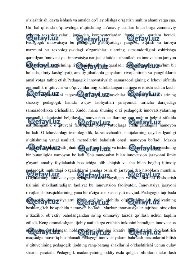  
 
o’zlashtirish, qayta ishlash va amalda qo’llay olishga o‘rgatish muhim ahamiyatga ega. 
Uni hal qilishda o‘qituvchiga o‘qitishning an’anaviy usullari bilan birga zamonaviy 
axborot texnologiyalari, jumladan kompyuterlardan foydalanish yordam beradi. 
Pedagogik innovatsiya bu pedagogik g‘aoliyatdagi yangilik, o'qitish va tarbiya 
mazmuni va texnologiyasidagi o'zgarishlar, ularning samaradorligini oshirishga 
qaratilgan.Innovatsiya - innovatsiya natijasi sifatida tushuniladi va innovatsion jarayon 
uchta asosiy bosqichning rivojlanishi sifatida qaraladi: g'oyani yaratish (ma'lum bir 
holatda, ilmiy kashg‘iyot), amaliy jihatlarda g'oyalarni rivojlantirish va yangiliklarni 
amaliyotga tatbiq etish.Pedagogik innovatsiyalab samaradorligining o’lchovi sifatida 
optimallik o’qituvchi va o’quvchilarning kafolatlangan natijaga erishishi uchun kuch-
quvvat sarflashlarini taqozo etadi. Turli o’qituvchilar va o’quvchilar o’zlarining 
shaxsiy pedagogik hamda o’quv faoliyatlari jarayonida turlicha darajadagi 
samaradorlikka erishadilar. Xuddi mana shuning o’zi pedagogik innovatsiyalarning 
optimallik darajasini belgilaydi. Innovatsion usullarning eng muhim belgisi sifatida 
natijalanganlik o’qituvchi faoliyatida ijobiy yutuqlarga erishilgandagina namoyon 
bo’ladi. O’lchovlardagi texnologiklik, kuzatuvchanlik, natijalarning qayd etilganligi 
o’qitishning yangi usullari, metodlarini baholash orqali namoyon bo’ladi. Mazku 
o’lchovning ahamiyatli jihati shaxs, uning idroki va tushunchalarini shakllantirishning 
bir butunligida namoyon bo’ladi. Shu munosabat bilan innovatsion jarayonni ilmiy 
g'oyani amaliy foydalanish bosqichiga olib chiqish va shu bilan bog'liq ijtimoiy 
pedagogik muhitdagi o'zgarishlarni amalga oshirish jarayoni deb hisoblash mumkin. 
G'oyalarning innovatsiyaga aylanishini ta'minlaydigan va bu jarayonni boshqarish 
tizimini shakllantiradigan faoliyat bu innovatsion faoliyatdir. Innovatsiya jarayoni 
rivojlanish bosqichlarining yana bir o'ziga xos xususiyati mavjud. Pedagogik tajribada 
pedagogik innovatsiyalarni ijodiy qo’llash alohida o’qituvchilar ish faoliyatining 
boshlang‘ich bosqichida namoyon bo’ladi. Mazkur innovatsiyalar tajribasi sinovdan 
o’tkazilib, ob’ektiv baholangandan so’ng ommaviy tarzda qo’llash uchun taqdim 
etiladi. Keng ommalashgan, ijobiy natijalarga erishish imkonini beradigan innovatsion 
usullardan foydalangan holda o’qituvchilarning kreativ funksiyalarini rivojlantirish 
maqsadga muvofiq hisoblanadi.Pedagogi innovatsiyalarni baholash mezonlarini bilish 
o’qituvchining pedagogik ijodning rang-barang shakllarini o’zlashtirishi uchun qulay 
sharoit yaratadi. Pedagogik madaniyatning oddiy esda qolgan bilimlarni takrorlash 

