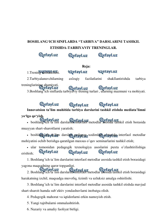  
 
 
 
 
 
BOSHLANG‘ICH SINFLARDA “TARBIYA” DARSLARINI TASHKIL 
ETISHDA-TARBIYAVIY TRENINGLAR. 
 
 
Reja: 
1.Trening tushunchasi.  
2.Tarbiyalanuvchilarning 
axloqiy 
fazilatlarini 
shakllantirishda 
tarbiya 
treninglarining ahamiyati.  
3.Boshlang‘ich sinflarda tarbiyaviy trening turlari , ularning mazmuni va mohiyati. 
 
 
Innovatsion ta’lim muhitida tarbiya darslarini tashkil etishda mediata’limni 
yo‘lga qo‘yish.  
 boshlang’ich ta`lim darslarini interfaol metodlar asosida tashkil etish borasida 
muayyan shart-sharoitlarni yaratish; 
 boshlang’ich ta`lim darslari pedagog xodimlari o’rtasida interfaol metodlar 
mohiyatini ochib berishga qaratilgan maxsus o’quv seminarlarini tashkil etish; 
 ular tomonidan pedagogik texnologiya asoslarini puxta o’zlashtirilishiga 
erishish; 
1. Boshlang’ich ta`lim darslarini interfaol metodlar asosida tashkil etish borasidagi 
yagona maqsadning qaror topganligi. 
2. Boshlang’ich ta`lim darslarini interfaol metodlar asosida tashkil etish borasidagi 
harakatning izchil, maqsadga muvofiq, tizimli va uzluksiz amalga oshirilishi. 
3. Boshlang’ich ta`lim darslarini interfaol metodlar asosida tashkil etishda mavjud 
shart-sharoit hamda sub`ektiv yondashuvlarni inobatga olish. 
4. Pedagogik mahorat va iqtidorlarni erkin namoyish etish. 
5. Yangi tajribalarni ommalashtirish. 
6. Nazariy va amaliy faoliyat birligi. 
