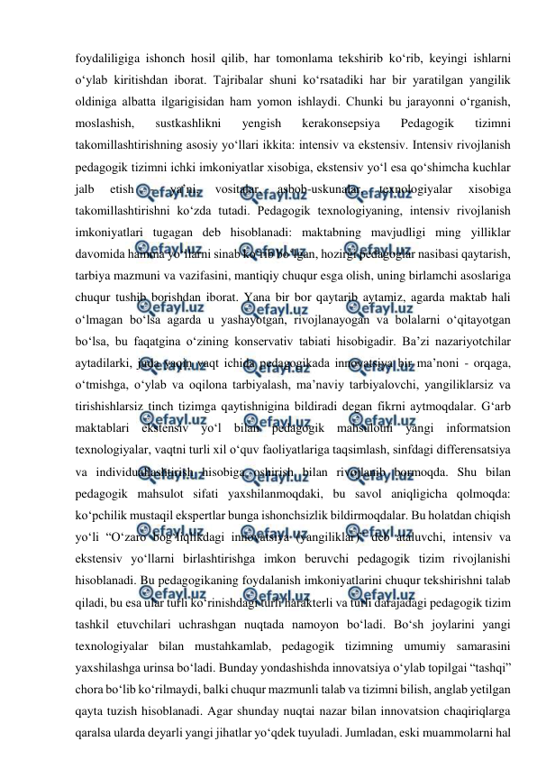  
 
foydaliligiga ishonch hosil qilib, har tomonlama tekshirib ko‘rib, keyingi ishlarni 
o‘ylab kiritishdan iborat. Tajribalar shuni ko‘rsatadiki har bir yaratilgan yangilik 
oldiniga albatta ilgarigisidan ham yomon ishlaydi. Chunki bu jarayonni o‘rganish, 
moslashish, 
sustkashlikni 
yengish 
kerakonsepsiya 
Pedagogik 
tizimni 
takomillashtirishning asosiy yo‘llari ikkita: intensiv va ekstensiv. Intensiv rivojlanish 
pedagogik tizimni ichki imkoniyatlar xisobiga, ekstensiv yo‘l esa qo‘shimcha kuchlar 
jalb 
etish 
- 
ya’ni, 
vositalar, 
asbob-uskunalar, 
texnologiyalar 
xisobiga 
takomillashtirishni ko‘zda tutadi. Pedagogik texnologiyaning, intensiv rivojlanish 
imkoniyatlari tugagan deb hisoblanadi: maktabning mavjudligi ming yilliklar 
davomida hamma yo‘llarni sinab ko‘rib bo‘lgan, hozirgi pedagoglar nasibasi qaytarish, 
tarbiya mazmuni va vazifasini, mantiqiy chuqur esga olish, uning birlamchi asoslariga 
chuqur tushib borishdan iborat. Yana bir bor qaytarib aytamiz, agarda maktab hali 
o‘lmagan bo‘lsa agarda u yashayotgan, rivojlanayogan va bolalarni o‘qitayotgan 
bo‘lsa, bu faqatgina o‘zining konservativ tabiati hisobigadir. Ba’zi nazariyotchilar 
aytadilarki, juda yaqin vaqt ichida pedagogikada innovatsiya bir ma’noni - orqaga, 
o‘tmishga, o‘ylab va oqilona tarbiyalash, ma’naviy tarbiyalovchi, yangiliklarsiz va 
tirishishlarsiz tinch tizimga qaytishnigina bildiradi degan fikrni aytmoqdalar. G‘arb 
maktablari ekstensiv yo‘l bilan pedagogik mahsulotni yangi informatsion 
texnologiyalar, vaqtni turli xil o‘quv faoliyatlariga taqsimlash, sinfdagi differensatsiya 
va individuallashtirish hisobiga oshirish bilan rivojlanib bormoqda. Shu bilan 
pedagogik mahsulot sifati yaxshilanmoqdaki, bu savol aniqligicha qolmoqda: 
ko‘pchilik mustaqil ekspertlar bunga ishonchsizlik bildirmoqdalar. Bu holatdan chiqish 
yo‘li “O‘zaro bog‘liqlikdagi innovatsiya (yangiliklar)” deb ataluvchi, intensiv va 
ekstensiv yo‘llarni birlashtirishga imkon beruvchi pedagogik tizim rivojlanishi 
hisoblanadi. Bu pedagogikaning foydalanish imkoniyatlarini chuqur tekshirishni talab 
qiladi, bu esa ular turli ko‘rinishdagi turli harakterli va turli darajadagi pedagogik tizim 
tashkil etuvchilari uchrashgan nuqtada namoyon bo‘ladi. Bo‘sh joylarini yangi 
texnologiyalar bilan mustahkamlab, pedagogik tizimning umumiy samarasini 
yaxshilashga urinsa bo‘ladi. Bunday yondashishda innovatsiya o‘ylab topilgai “tashqi” 
chora bo‘lib ko‘rilmaydi, balki chuqur mazmunli talab va tizimni bilish, anglab yetilgan 
qayta tuzish hisoblanadi. Agar shunday nuqtai nazar bilan innovatsion chaqiriqlarga 
qaralsa ularda deyarli yangi jihatlar yo‘qdek tuyuladi. Jumladan, eski muammolarni hal 
