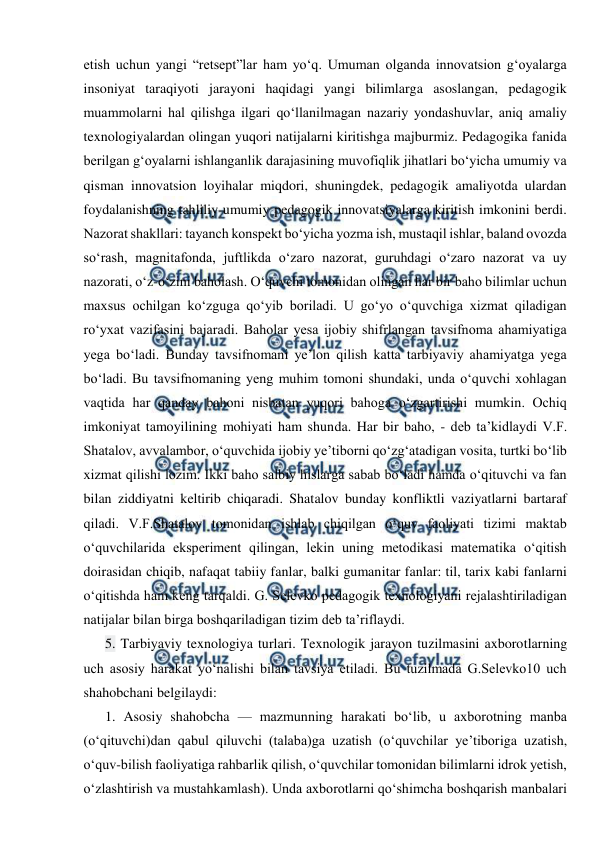  
 
etish uchun yangi “retsept”lar ham yo‘q. Umuman olganda innovatsion g‘oyalarga 
insoniyat taraqiyoti jarayoni haqidagi yangi bilimlarga asoslangan, pedagogik 
muammolarni hal qilishga ilgari qo‘llanilmagan nazariy yondashuvlar, aniq amaliy 
texnologiyalardan olingan yuqori natijalarni kiritishga majburmiz. Pedagogika fanida 
berilgan g‘oyalarni ishlanganlik darajasining muvofiqlik jihatlari bo‘yicha umumiy va 
qisman innovatsion loyihalar miqdori, shuningdek, pedagogik amaliyotda ulardan 
foydalanishning tahliliy umumiy pedagogik innovatsiyalarga kiritish imkonini berdi. 
Nazorat shakllari: tayanch konspekt bo‘yicha yozma ish, mustaqil ishlar, baland ovozda 
so‘rash, magnitafonda, juftlikda o‘zaro nazorat, guruhdagi o‘zaro nazorat va uy 
nazorati, o‘z-o‘zini baholash. O‘quvchi tomonidan olingan har bir baho bilimlar uchun 
maxsus ochilgan ko‘zguga qo‘yib boriladi. U go‘yo o‘quvchiga xizmat qiladigan 
ro‘yxat vazifasini bajaradi. Baholar yesa ijobiy shifrlangan tavsifnoma ahamiyatiga 
yega bo‘ladi. Bunday tavsifnomani ye’lon qilish katta tarbiyaviy ahamiyatga yega 
bo‘ladi. Bu tavsifnomaning yeng muhim tomoni shundaki, unda o‘quvchi xohlagan 
vaqtida har qanday bahoni nisbatan yuqori bahoga o‘zgartirishi mumkin. Ochiq 
imkoniyat tamoyilining mohiyati ham shunda. Har bir baho, - deb ta’kidlaydi V.F. 
Shatalov, avvalambor, o‘quvchida ijobiy ye’tiborni qo‘zg‘atadigan vosita, turtki bo‘lib 
xizmat qilishi lozim. Ikki baho salbiy hislarga sabab bo‘ladi hamda o‘qituvchi va fan 
bilan ziddiyatni keltirib chiqaradi. Shatalov bunday konfliktli vaziyatlarni bartaraf 
qiladi. V.F.Shatalov tomonidan ishlab chiqilgan o‘quv faoliyati tizimi maktab 
o‘quvchilarida eksperiment qilingan, lekin uning metodikasi matematika o‘qitish 
doirasidan chiqib, nafaqat tabiiy fanlar, balki gumanitar fanlar: til, tarix kabi fanlarni 
o‘qitishda ham keng tarqaldi. G. Selevko pedagogik texnologiyani rejalashtiriladigan 
natijalar bilan birga boshqariladigan tizim deb ta’riflaydi. 
5. Tarbiyaviy texnologiya turlari. Texnologik jarayon tuzilmasini axborotlarning 
uch asosiy harakat yo‘nalishi bilan tavsiya etiladi. Bu tuzilmada G.Selevko10 uch 
shahobchani belgilaydi: 
1. Asosiy shahobcha — mazmunning harakati bo‘lib, u axborotning manba 
(o‘qituvchi)dan qabul qiluvchi (talaba)ga uzatish (o‘quvchilar ye’tiboriga uzatish, 
o‘quv-bilish faoliyatiga rahbarlik qilish, o‘quvchilar tomonidan bilimlarni idrok yetish, 
o‘zlashtirish va mustahkamlash). Unda axborotlarni qo‘shimcha boshqarish manbalari 
