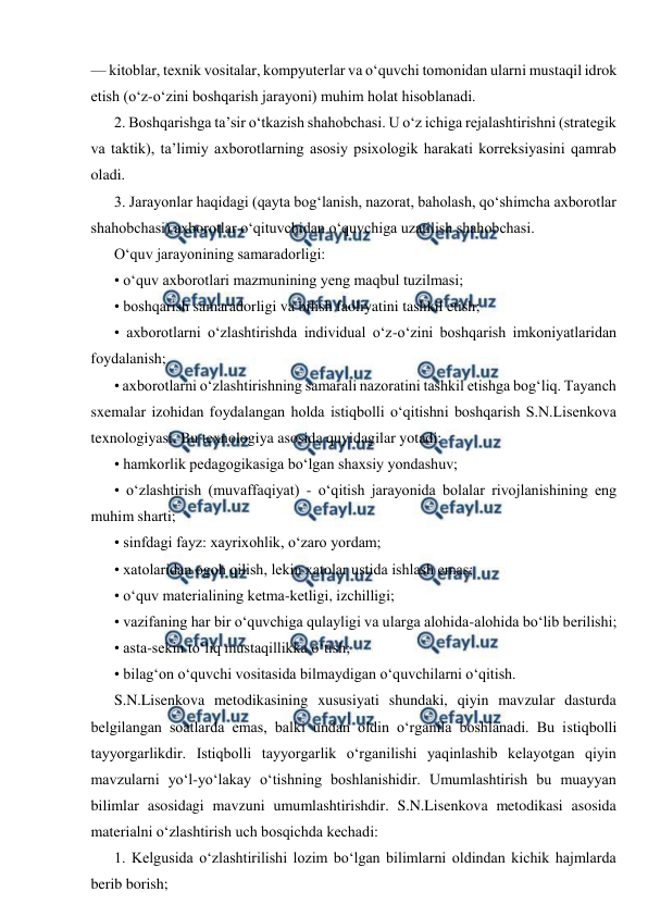  
 
— kitoblar, texnik vositalar, kompyuterlar va o‘quvchi tomonidan ularni mustaqil idrok 
etish (o‘z-o‘zini boshqarish jarayoni) muhim holat hisoblanadi. 
2. Boshqarishga ta’sir o‘tkazish shahobchasi. U o‘z ichiga rejalashtirishni (strategik 
va taktik), ta’limiy axborotlarning asosiy psixologik harakati korreksiyasini qamrab 
oladi. 
3. Jarayonlar haqidagi (qayta bog‘lanish, nazorat, baholash, qo‘shimcha axborotlar 
shahobchasi) axborotlar o‘qituvchidan o‘quvchiga uzatilish shahobchasi. 
O‘quv jarayonining samaradorligi: 
• o‘quv axborotlari mazmunining yeng maqbul tuzilmasi; 
• boshqarish samaradorligi va bilish faoliyatini tashkil etish; 
• axborotlarni o‘zlashtirishda individual o‘z-o‘zini boshqarish imkoniyatlaridan 
foydalanish; 
• axborotlarni o‘zlashtirishning samarali nazoratini tashkil etishga bog‘liq. Tayanch 
sxemalar izohidan foydalangan holda istiqbolli o‘qitishni boshqarish S.N.Lisenkova 
texnologiyasi. Bu texnologiya asosida quyidagilar yotadi: 
• hamkorlik pedagogikasiga bo‘lgan shaxsiy yondashuv; 
• o‘zlashtirish (muvaffaqiyat) - o‘qitish jarayonida bolalar rivojlanishining eng 
muhim sharti; 
• sinfdagi fayz: xayrixohlik, o‘zaro yordam; 
• xatolaridan ogoh qilish, lekin xatolar ustida ishlash emas; 
• o‘quv materialining ketma-ketligi, izchilligi; 
• vazifaning har bir o‘quvchiga qulayligi va ularga alohida-alohida bo‘lib berilishi; 
• asta-sekin to‘liq mustaqillikka o‘tish; 
• bilag‘on o‘quvchi vositasida bilmaydigan o‘quvchilarni o‘qitish. 
S.N.Lisenkova metodikasining xususiyati shundaki, qiyin mavzular dasturda 
belgilangan soatlarda emas, balki undan oldin o‘rganila boshlanadi. Bu istiqbolli 
tayyorgarlikdir. Istiqbolli tayyorgarlik o‘rganilishi yaqinlashib kelayotgan qiyin 
mavzularni yo‘l-yo‘lakay o‘tishning boshlanishidir. Umumlashtirish bu muayyan 
bilimlar asosidagi mavzuni umumlashtirishdir. S.N.Lisenkova metodikasi asosida 
materialni o‘zlashtirish uch bosqichda kechadi: 
1. Kelgusida o‘zlashtirilishi lozim bo‘lgan bilimlarni oldindan kichik hajmlarda 
berib borish; 
