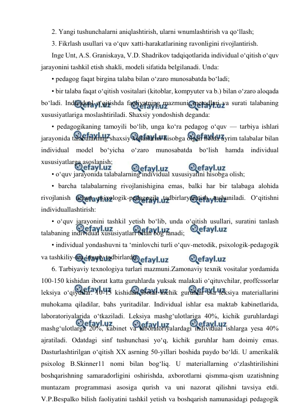  
 
2. Yangi tushunchalarni aniqlashtirish, ularni wnumlashtirish va qo‘llash; 
3. Fikrlash usullari va o‘quv xatti-harakatlarining ravonligini rivojlantirish. 
Inge Unt, A.S. Graniskaya, V.D. Shadrikov tadqiqotlarida individual o‘qitish o‘quv 
jarayonini tashkil etish shakli, modeli sifatida belgilanadi. Unda: 
• pedagog faqat birgina talaba bilan o‘zaro munosabatda bo‘ladi; 
• bir talaba faqat o‘qitish vositalari (kitoblar, kompyuter va b.) bilan o‘zaro aloqada 
bo‘ladi. Individual o‘qitishda faoliyatning mazmuni, metodlari va surati talabaning 
xususiyatlariga moslashtiriladi. Shaxsiy yondoshish deganda: 
• pedagogikaning tamoyili bo‘lib, unga ko‘ra pedagog o‘quv — tarbiya ishlari 
jarayonida talabalarning shaxsiy xislatlarini hisobga olgan holda ayrim talabalar bilan 
individual model bo‘yicha o‘zaro munosabatda bo‘lish hamda individual 
xususiyatlarga asoslanish; 
• o‘quv jarayonida talabalarning individual xususiyatini hisobga olish; 
• barcha talabalarning rivojlanishigina emas, balki har bir talabaga alohida 
rivojlanish uchun psixologik-pedagogik tadbirlaryaratish tushuniladi. O‘qitishni 
individuallashtirish: 
• o‘quv jarayonini tashkil yetish bo‘lib, unda o‘qitish usullari, suratini tanlash 
talabaning individual xususiyatlari bilan bog‘lanadi; 
• individual yondashuvni ta ‘minlovchi turli o‘quv-metodik, psixologik-pedagogik 
va tashkiliy-ma ‘muriy tadbirlardir. 
6. Tarbiyaviy texnologiya turlari mazmuni.Zamonaviy texnik vositalar yordamida 
100-150 kishidan iborat katta guruhlarda yuksak malakali o‘qituvchilar, proffcssorlar 
leksiya o‘qiydilar. 10-15 kishidan iborat kichik guruhlar esa leksiya materiallarini 
muhokama qiladilar, bahs yuritadilar. Individual ishlar esa maktab kabinetlarida, 
laboratoriyalarida o‘tkaziladi. Leksiya mashg‘ulotlariga 40%, kichik guruhlardagi 
mashg‘ulotlarga 20%, kabinet va laboratoriyalardagi individual ishlarga yesa 40% 
ajratiladi. Odatdagi sinf tushunchasi yo‘q, kichik guruhlar ham doimiy emas. 
Dasturlashtirilgan o‘qitish XX asrning 50-yillari boshida paydo bo‘ldi. U amerikalik 
psixolog B.Skinner11 nomi bilan bog‘liq. U materiallarning o‘zlashtirilishini 
boshqarishning samaradorligini oshirishda, axborotlarni qismma-qism uzatishning 
muntazam programmasi asosiga qurish va uni nazorat qilishni tavsiya etdi. 
V.P.Bespalko bilish faoliyatini tashkil yetish va boshqarish namunasidagi pedagogik 
