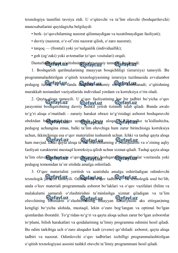  
 
texnologiya tasnifini tavsiya etdi. U o‘qituvchi va ta’lim oluvchi (boshqariluvchi) 
munosabatlarini quyidagicha belgilaydi: 
• berk- (o‘quvchilarning nazorat qilinmaydigan va tuzatilmaydigan faoliyati); 
• davriy (nazorat, o‘z-of’zini nazorat qilish, o‘zaro nazorat); 
• tarqoq — (frontal) yoki yo‘nalganlik (individuallik); 
• goh (og‘zaki) yoki avtomatlar (o‘quv vositalari) orqali. 
Dasturlashtirilgan o‘qitishning beshta asosiy tamoyili farqlanadi: 
1. Boshqarish qurilmalarining muayyan bosqichliligi (ierarxiya) tamoyili. Bu 
programmalashtirilgan o‘qitish texnologiyasining ierarxiya tuzilmasida avvalambor 
pedagog turadi, va bu fanda dastlabki umumiy mo‘ljal hisoblanadi; o‘qitishning 
murakkab nostandart vaziyatlarida individual yordam va korreksiya o‘rin oladi. 
2. Qayta aloqa tamoyili. U o‘quv faoliyatining har bir tadbiri bo‘yicha o‘quv 
jarayonini boshqarishning davriy tashkil yetish tizimini talab qiladi. Bunda awalo 
to‘g‘ri aloqa o‘rnatiladi - zaruriy harakat obrazi to‘g‘risidagi axborot boshqaruvchi 
obektdan boshqariluvchiga uzatiladi. Qayta aloqa, V.P.Bespalko ta’kidlashicha, 
pedagog uchungina emas, balki ta’lim oluvchiga ham zarur birinchisiga korreksiya 
uchun, ikkinchisiga esa o‘quv materialini tushunish uchun. Ichki va tashqi qayta aloqa 
ham mavjud. Ichki qayta aloqa ta’lim oluvchilarning o‘z natijalarini va o‘zining aqliy 
faoliyati xarakterini mustaqil korreksiya qilish uchun xizmat qiladi. Tashqi qayta aloqa 
ta’lim oluvchiga bevosita o‘quv jarayonini boshqaruvchi qurilmalar vositasida yoki 
pedagog tomonidan ta’sir etishda amalga oshiriladi. 
3. O‘quv materialini yoritish va uzatishda amalga oshiriladigan odimlovchi 
texnologik jarayon tamoyili. Odimlovchi o‘quv tadbiri — bu texnologik usul bo‘lib, 
unda o‘kuv materiali programmada axborot bo‘laklari va o‘quv vazifalari (bilim va 
malakalarni samarali o‘zlashtirishni ta’minlashga xizmat qiladigan va ta’lim 
oluvchining bilimlarni o‘zlashtirishning muayyan nazariyasini aks ettirgan)ning 
kengligi bo‘yicha alohida, mustaqil, lekin o‘zaro bog‘langan va optimal bo‘lgan 
qismlardan iboratdir. To‘g‘ridan-to‘g‘ri va qayta aloqa uchun zarur bo‘lgan axborotlar 
to‘plami, bilish harakatlari va qoidalarining ta’limiy programma odimini hosil qiladi. 
Bu odim tarkibiga uch o‘zaro aloqador kadr (zveno) qo‘shiladi: axborot, qayta aloqa 
tadbiri va nazorat. Odimlovchi o‘quv tadbirlari izchilligi programmalashtirilgan 
o‘qitish texnologiyasi asosini tashkil etuvchi ta’limiy programmani hosil qiladi. 
