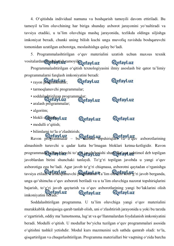  
 
4. O‘qitishda individual namuna va boshqarish tamoyili davom ettiriladi. Bu 
tamoyil ta’lim oluvchining har biriga shunday axborot jarayonini yo‘naltiradi va 
tavsiya etadiki, u ta’lim oluvchiga mashq jarayonida, tezlikda oldinga siljishga 
imkoniyat beradi, chunki uning bilish kuchi unga muvofiq ravishda boshqaruvchi 
tomonidan uzatilgan axborotga, moslashishga qulay bo‘ladi. 
5. Programmalashtirilgan o‘quv materialini uzatish uchun maxsus texnik 
vositalardan foydalanish tamoyili. 
Programmalashtirilgan o‘qitish texnologiyasini ilmiy asoslash bir qator ta’limiy 
programmalarni farqlash imkoniyatini beradi: 
• rayon programmalar; 
• tarmoqlanuvchi programmalar; 
• soddalashtirilgan programmalar; 
• aralash programmalar; 
• algoritm; 
• blokli o‘qitish; 
• modulli o‘qitish; 
• bilimlarni to‘la o‘zlashtirish; 
Ravon programmalar – bu nazorat topshiriqlari va o‘quv axborotlarining 
almashinib turuvchi u qadar katta bo‘lmagan bloklari ketma-ketligidir. Ravon 
programmada ta’lim oluvchi to‘g‘ri javob berishi shart. Ba’zan yehtimol deb topilgan 
javoblardan birini shunchaki tanlaydi. To‘g‘ri topilgan javobda u yangi o‘quv 
axborotiga ega bo‘ladi. Agar javob to‘g‘ri chiqmasa, axborotni qaytadan o‘rganishga 
tavsiya etiladi. Tarmoqlanuvchi programma. Ta’lim oluvchi noto‘g‘ri javob berganda, 
unga qo‘shimcha o‘quv axboroti beriladi va u ta’lim oluvchiga nazorat topshiriqlarini 
bajarish, to‘g‘ri javob qaytarish va o‘quv axborotlarining yangi bo‘laklarini olish 
imkoniyatini beradi. 
Soddalashtirilgan programma. U ta’lim oluvchiga yangi o‘quv materialini 
murakkablik darajasiga qarab tanlab olish, uni o‘zlashtirish jarayonida u yoki bu tarzda 
o‘zgartirish, oddiy ma’lumotnoma, lug‘at va qo‘llanmalardan foydalanish imkoniyatini 
beradi. Modulli o‘qitish. U modullar bo‘yicha tuzilgan o‘quv programmalari asosida 
o‘qitishni tashkil yetishdir. Modul kurs mazmunini uch sathda qamrab oladi: to‘la, 
qisqartirilgan va chuqurlashtirilgan. Programma materiallari bir vaqtning o‘zida barcha 
