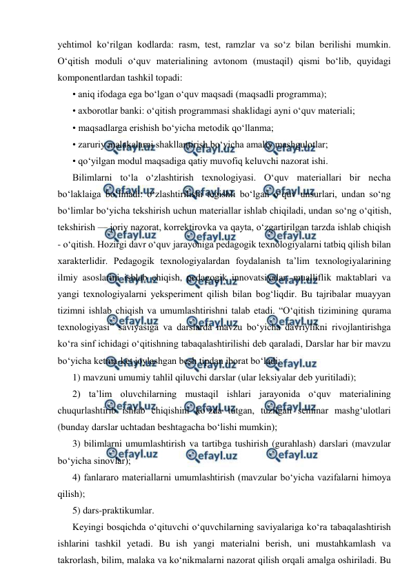  
 
yehtimol ko‘rilgan kodlarda: rasm, test, ramzlar va so‘z bilan berilishi mumkin. 
O‘qitish moduli o‘quv materialining avtonom (mustaqil) qismi bo‘lib, quyidagi 
komponentlardan tashkil topadi: 
• aniq ifodaga ega bo‘lgan o‘quv maqsadi (maqsadli programma); 
• axborotlar banki: o‘qitish programmasi shaklidagi ayni o‘quv materiali; 
• maqsadlarga erishish bo‘yicha metodik qo‘llanma; 
• zaruriy malakalarni shakllantirish bo‘yicha amaliy mashgulotlar; 
• qo‘yilgan modul maqsadiga qatiy muvofiq keluvchi nazorat ishi. 
Bilimlarni to‘la o‘zlashtirish texnologiyasi. O‘quv materiallari bir necha 
bo‘laklaiga bo‘linadi: o‘zlashtirilishi tegishli bo‘lgan o‘quv unsurlari, undan so‘ng 
bo‘limlar bo‘yicha tekshirish uchun materiallar ishlab chiqiladi, undan so‘ng o‘qitish, 
tekshirish — joriy nazorat, korrektirovka va qayta, o‘zgartirilgan tarzda ishlab chiqish 
- o‘qitish. Hozirgi davr o‘quv jarayoniga pedagogik texnologiyalarni tatbiq qilish bilan 
xarakterlidir. Pedagogik texnologiyalardan foydalanish ta’lim texnologiyalarining 
ilmiy asoslarini ishlab chiqish, pedagogik innovatsiyalar, mualliflik maktablari va 
yangi texnologiyalarni yeksperiment qilish bilan bog‘liqdir. Bu tajribalar muayyan 
tizimni ishlab chiqish va umumlashtirishni talab etadi. “O‘qitish tizimining qurama 
texnologiyasi” saviyasiga va darslarda mavzu bo‘yicha davriylikni rivojlantirishga 
ko‘ra sinf ichidagi o‘qitishning tabaqalashtirilishi deb qaraladi, Darslar har bir mavzu 
bo‘yicha ketma-ket joylashgan besh tipdan iborat bo‘ladi: 
1) mavzuni umumiy tahlil qiluvchi darslar (ular leksiyalar deb yuritiladi); 
2) ta’lim oluvchilarning mustaqil ishlari jarayonida o‘quv materialining 
chuqurlashtirib ishlab chiqishini ko‘zda tutgan, tuzilgan seminar mashg‘ulotlari 
(bunday darslar uchtadan beshtagacha bo‘lishi mumkin); 
3) bilimlarni umumlashtirish va tartibga tushirish (gurahlash) darslari (mavzular 
bo‘yicha sinovlar); 
4) fanlararo materiallarni umumlashtirish (mavzular bo‘yicha vazifalarni himoya 
qilish); 
5) dars-praktikumlar. 
Keyingi bosqichda o‘qituvchi o‘quvchilarning saviyalariga ko‘ra tabaqalashtirish 
ishlarini tashkil yetadi. Bu ish yangi materialni berish, uni mustahkamlash va 
takrorlash, bilim, malaka va ko‘nikmalarni nazorat qilish orqali amalga oshiriladi. Bu 
