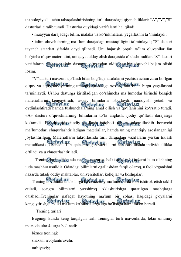  
 
texnologiyada uchta tabaqalashtirishning turli darajadagi qiyinchiliklari: “A”,”V”,”S” 
dasturlari ajralib turadi. Dasturlar quyidagi vazifalarni hal qiladi: 
• muayyan darajadagi bilim, malaka va ko‘nikmalarni yegallashni ta ‘minlaydi; 
• talim oluvchilarning ma ‘lum darajadagi mustaqilligini ta’minlaydi; “S” dasturi 
tayanch standart sifatida qayd qilinadi. Uni bajarish orqali ta’lim oluvchilar fan 
bo‘yicha o‘quv materialini, uni qayta tiklay olish darajasida o‘zlashtiradilar. “S” dasturi 
vazifalarini nisbatan qiyin dasturga o‘tmasdan oldin har bir o‘quvchi bajara olishi 
lozim. 
“V” dasturi mavzuni qo‘llash bilan bog‘liq masalalarni yechish uchun zarar bo‘lgan 
o‘quv va aqliy faoliyatining umumiy va o‘ziga xos usullari bilan birga yegallashni 
ta’minlaydi. Ushbu dasturga kiritiladigan qo‘shimcha ma’Iumotlar birinchi bosqich 
materiallarini kengaytiradi, asosiy bilimlarni isbotlaydi, namoyish yetadi va 
oydinlashtiradi hamda tushunchalarning amal qilish va qo‘llanishini ko‘rsatib turadi. 
«A» dasturi o‘quvchilarning bilimlarini to‘la anglash, ijodiy qo‘llash darajasiga 
ko‘taradi. Bu dasturda ijodiy qo‘llash istiqboli tobora takomillashib boruvchi 
ma’lumotlar, chuqurlashtiriladigan materiallar, hamda uning mantiqiy asoslanganligi 
joylashtirilgan. Materiallarni takrorlashda turli darajadagi vazifalarni yerkin tiklash 
metodikasi qo‘llanadi. Tabaqalashtirilgan vazifalarni nazorat qilishda individuallikka 
o‘tiladi va u chuqurlashtiriladi. 
   Trening bugungi kunda nafaqat nazariy, balki amaliy bilimlarni ham olishning 
juda mashhur usulidir. Odatdagi bilimlarni egallashdan farqli o'laroq, u faol o'rganishni 
nazarda tutadi oddiy maktablar, universitetlar, kollejlar va boshqalar. 
Trening davomida talabalarga ba'zi nazariy ma'lumotlarda faol ishtirok etish taklif 
etiladi, 
so'ngra 
bilimlarni 
yaxshiroq 
o'zlashtirishga 
qaratilgan 
mashqlarga 
o'tishadi.Treninglar nafaqat hayotning ma'lum bir sohasi haqidagi g'oyalarni 
kengaytirishga, balki ma'lum ko'nikmalarga ega bo'lishga ham imkon beradi. 
    Trening turlari 
Bugungi kunda keng tarqalgan turli treninglar turli mavzularda, lekin umumiy 
ma'noda ular 4 turga bo'linadi: 
biznes treningi; 
shaxsni rivojlantiruvchi; 
tarbiyaviy; 
