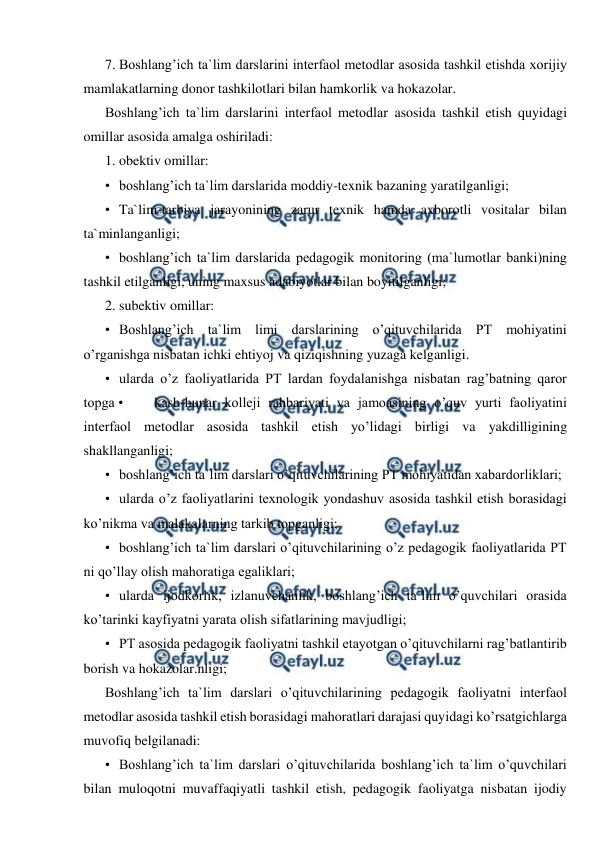  
 
7. Boshlang’ich ta`lim darslarini interfaol metodlar asosida tashkil etishda xorijiy 
mamlakatlarning donor tashkilotlari bilan hamkorlik va hokazolar. 
Boshlang’ich ta`lim darslarini interfaol metodlar asosida tashkil etish quyidagi 
omillar asosida amalga oshiriladi: 
1. obektiv omillar: 
• boshlang’ich ta`lim darslarida moddiy-texnik bazaning yaratilganligi; 
• Ta`lim-tarbiya jarayonining zarur texnik hamda axborotli vositalar bilan 
ta`minlanganligi; 
• boshlang’ich ta`lim darslarida pedagogik monitoring (ma`lumotlar banki)ning 
tashkil etilganligi, uning maxsus adabiyotlar bilan boyitilganligi; 
2. subektiv omillar: 
• Boshlang’ich ta`lim limi darslarining o’qituvchilarida PT mohiyatini 
o’rganishga nisbatan ichki ehtiyoj va qiziqishning yuzaga kelganligi. 
• ularda o’z faoliyatlarida PT lardan foydalanishga nisbatan rag’batning qaror 
topga • 
kasb-hunar kolleji rahbariyati va jamoasining o’quv yurti faoliyatini 
interfaol metodlar asosida tashkil etish yo’lidagi birligi va yakdilligining 
shakllanganligi; 
• boshlang’ich ta`lim darslari o’qituvchilarining PT mohiyatidan xabardorliklari; 
• ularda o’z faoliyatlarini texnologik yondashuv asosida tashkil etish borasidagi 
ko’nikma va malakalarning tarkib topganligi; 
• boshlang’ich ta`lim darslari o’qituvchilarining o’z pedagogik faoliyatlarida PT 
ni qo’llay olish mahoratiga egaliklari; 
• ularda ijodkorlik, izlanuvchanlik, boshlang’ich ta`lim o’quvchilari orasida 
ko’tarinki kayfiyatni yarata olish sifatlarining mavjudligi; 
• PT asosida pedagogik faoliyatni tashkil etayotgan o’qituvchilarni rag’batlantirib 
borish va hokazolar.nligi; 
Boshlang’ich ta`lim darslari o’qituvchilarining pedagogik faoliyatni interfaol 
metodlar asosida tashkil etish borasidagi mahoratlari darajasi quyidagi ko’rsatgichlarga 
muvofiq belgilanadi: 
• Boshlang’ich ta`lim darslari o’qituvchilarida boshlang’ich ta`lim o’quvchilari 
bilan muloqotni muvaffaqiyatli tashkil etish, pedagogik faoliyatga nisbatan ijodiy 
