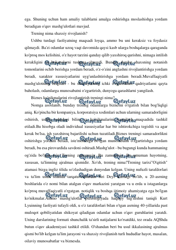  
 
ega. Shuning uchun ham amaliy talablarni amalga oshirishga moslashishga yordam 
beradigan o'quv mashg'ulotlari mavjud. 
Trening nima shaxsiy rivojlanish? 
Ushbu turdagi faoliyatning maqsadi loyqa, ammo bu uni keraksiz va foydasiz 
qilmaydi. Ba'zi odamlar uzoq vaqt davomida qaysi kasb ularga boshqalarga qaraganda 
ko'proq mos kelishini, o'z hayot tarzini qanday qilib yaxshiroq qurishni, nimaga intilish 
kerakligini va hokazolarni tushuna olmaydi. Bunday darslar shaxsning notanish 
tomonlarini ochib berishga yordam beradi, o'z-o'zini anglashni rivojlantirishga yordam 
beradi, xarakter xususiyatlarini uyg'unlashtirishga yordam beradi.Muvaffaqiyatli 
mashg'ulotning belgilari - bu shaxsiyatning ichki o'zgarishlari: qadriyatlarni qayta 
baholash, odamlarga munosabatni o'zgartirish, dunyoga qarashlarni yangilash. 
Biznes ko'nikmalarini rivojlantirish treningi nima? 
Nomga asoslanib, bunday trening odamlarga biznesni o'rgatish bilan bog'liqligi 
aniq. Ko'pincha bir kompaniya, korporatsiya xodimlari uchun ularning samaradorligini 
oshirish, ushbu sohadagi bilim va ko'nikmalarini yangilash maqsadida tashkil 
etiladi.Bu hisobga oladi individual xususiyatlar har bir ishtirokchiga tegishli va agar 
kerak bo'lsa, ish yaxshiroq bajarilishi uchun tuzatiladi.Biznes treningi samaradorlikni 
oshirishga yordam beradi, iste'molchiga bo'lgan munosabatni o'zgartirishga yordam 
beradi, bu esa pirovardida savdoni oshiradi.Mashg'ulot - bu bugungi kunda hammaning 
og'zida bo'lgan so'z. Trening zamonaviy. Bu zamonaviy. Bu umuman hayotning, 
xususan, ta'limning ajralmas qismidir. Xo'sh, trening nima?Trening tarixi"O'qitish" 
atamasi bizga ingliz tilida so'zlashadigan dunyodan kelgan. Uning nufuzli tarafdorlari 
va ta'lim usuli sifatida tarqatuvchilardan biri Deyl Karnegi bo'lib, u 20-asrning 
boshlarida o'z nomi bilan atalgan o'quv markazini yaratgan va u erda u istaganlarga 
ko'proq muvaffaqiyatli o'rgatgan. notiqlik va boshqa ijtimoiy ahamiyatga ega bo'lgan 
ko'nikmalar.Ammo mashg'ulotlar psixologiyada haqiqiy tug'ilishni taniqli Kurt 
Lyuinning faoliyati tufayli oldi, u o'z tarafdorlari bilan o'tgan asrning 40-yillarida past 
muloqot qobiliyatidan shikoyat qiladigan odamlar uchun o'quv guruhlarini yaratdi. 
Uning darslarining formati shunchalik ta'sirli natijalarni ko'rsatdiki, tez orada AQShda 
butun o'quv akademiyasi tashkil etildi. O'shandan beri bu usul ikkalasining ajralmas 
qismi bo'lib kelgan ta'lim jarayoni va shaxsiy rivojlanish turli hududlar hayot, masalan, 
oilaviy munosabatlar va biznesda. 
