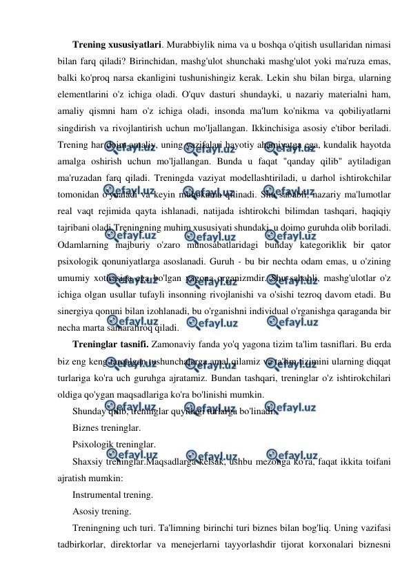  
 
Trening xususiyatlari. Murabbiylik nima va u boshqa o'qitish usullaridan nimasi 
bilan farq qiladi? Birinchidan, mashg'ulot shunchaki mashg'ulot yoki ma'ruza emas, 
balki ko'proq narsa ekanligini tushunishingiz kerak. Lekin shu bilan birga, ularning 
elementlarini o'z ichiga oladi. O'quv dasturi shundayki, u nazariy materialni ham, 
amaliy qismni ham o'z ichiga oladi, insonda ma'lum ko'nikma va qobiliyatlarni 
singdirish va rivojlantirish uchun mo'ljallangan. Ikkinchisiga asosiy e'tibor beriladi. 
Trening har doim amaliy, uning vazifalari hayotiy ahamiyatga ega, kundalik hayotda 
amalga oshirish uchun mo'ljallangan. Bunda u faqat "qanday qilib" aytiladigan 
ma'ruzadan farq qiladi. Treningda vaziyat modellashtiriladi, u darhol ishtirokchilar 
tomonidan o'ynaladi va keyin muhokama qilinadi. Shu sababli, nazariy ma'lumotlar 
real vaqt rejimida qayta ishlanadi, natijada ishtirokchi bilimdan tashqari, haqiqiy 
tajribani oladi.Treningning muhim xususiyati shundaki, u doimo guruhda olib boriladi. 
Odamlarning majburiy o'zaro munosabatlaridagi bunday kategoriklik bir qator 
psixologik qonuniyatlarga asoslanadi. Guruh - bu bir nechta odam emas, u o'zining 
umumiy xotirasiga ega bo'lgan yagona organizmdir. Shu sababli, mashg'ulotlar o'z 
ichiga olgan usullar tufayli insonning rivojlanishi va o'sishi tezroq davom etadi. Bu 
sinergiya qonuni bilan izohlanadi, bu o'rganishni individual o'rganishga qaraganda bir 
necha marta samaraliroq qiladi. 
Treninglar tasnifi. Zamonaviy fanda yo'q yagona tizim ta'lim tasniflari. Bu erda 
biz eng keng tarqalgan tushunchalarga amal qilamiz va ta'lim tizimini ularning diqqat 
turlariga ko'ra uch guruhga ajratamiz. Bundan tashqari, treninglar o'z ishtirokchilari 
oldiga qo'ygan maqsadlariga ko'ra bo'linishi mumkin. 
Shunday qilib, treninglar quyidagi turlarga bo'linadi: 
Biznes treninglar. 
Psixologik treninglar. 
Shaxsiy treninglar.Maqsadlarga kelsak, ushbu mezonga ko'ra, faqat ikkita toifani 
ajratish mumkin: 
Instrumental trening. 
Asosiy trening. 
Treningning uch turi. Ta'limning birinchi turi biznes bilan bog'liq. Uning vazifasi 
tadbirkorlar, direktorlar va menejerlarni tayyorlashdir tijorat korxonalari biznesni 
