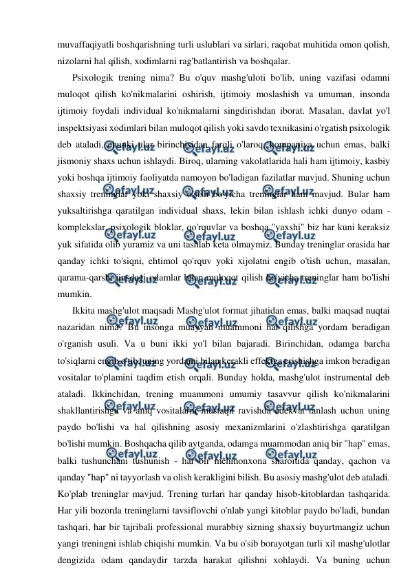  
 
muvaffaqiyatli boshqarishning turli uslublari va sirlari, raqobat muhitida omon qolish, 
nizolarni hal qilish, xodimlarni rag'batlantirish va boshqalar. 
Psixologik trening nima? Bu o'quv mashg'uloti bo'lib, uning vazifasi odamni 
muloqot qilish ko'nikmalarini oshirish, ijtimoiy moslashish va umuman, insonda 
ijtimoiy foydali individual ko'nikmalarni singdirishdan iborat. Masalan, davlat yo'l 
inspektsiyasi xodimlari bilan muloqot qilish yoki savdo texnikasini o'rgatish psixologik 
deb ataladi, chunki ular birinchisidan farqli o'laroq, kompaniya uchun emas, balki 
jismoniy shaxs uchun ishlaydi. Biroq, ularning vakolatlarida hali ham ijtimoiy, kasbiy 
yoki boshqa ijtimoiy faoliyatda namoyon bo'ladigan fazilatlar mavjud. Shuning uchun 
shaxsiy treninglar yoki shaxsiy o'sish bo'yicha treninglar ham mavjud. Bular ham 
yuksaltirishga qaratilgan individual shaxs, lekin bilan ishlash ichki dunyo odam - 
komplekslar, psixologik bloklar, qo'rquvlar va boshqa "yaxshi" biz har kuni keraksiz 
yuk sifatida olib yuramiz va uni tashlab keta olmaymiz. Bunday treninglar orasida har 
qanday ichki to'siqni, ehtimol qo'rquv yoki xijolatni engib o'tish uchun, masalan, 
qarama-qarshi jinsdagi odamlar bilan muloqot qilish bo'yicha treninglar ham bo'lishi 
mumkin. 
Ikkita mashg'ulot maqsadi Mashg'ulot format jihatidan emas, balki maqsad nuqtai 
nazaridan nima? Bu insonga muayyan muammoni hal qilishga yordam beradigan 
o'rganish usuli. Va u buni ikki yo'l bilan bajaradi. Birinchidan, odamga barcha 
to'siqlarni engib o'tib, uning yordami bilan kerakli effektga erishishga imkon beradigan 
vositalar to'plamini taqdim etish orqali. Bunday holda, mashg'ulot instrumental deb 
ataladi. Ikkinchidan, trening muammoni umumiy tasavvur qilish ko'nikmalarini 
shakllantirishga va aniq vositalarni mustaqil ravishda adekvat tanlash uchun uning 
paydo bo'lishi va hal qilishning asosiy mexanizmlarini o'zlashtirishga qaratilgan 
bo'lishi mumkin. Boshqacha qilib aytganda, odamga muammodan aniq bir "hap" emas, 
balki tushunchani tushunish - har bir mehmonxona sharoitida qanday, qachon va 
qanday "hap" ni tayyorlash va olish kerakligini bilish. Bu asosiy mashg'ulot deb ataladi. 
Ko'plab treninglar mavjud. Trening turlari har qanday hisob-kitoblardan tashqarida. 
Har yili bozorda treninglarni tavsiflovchi o'nlab yangi kitoblar paydo bo'ladi, bundan 
tashqari, har bir tajribali professional murabbiy sizning shaxsiy buyurtmangiz uchun 
yangi treningni ishlab chiqishi mumkin. Va bu o'sib borayotgan turli xil mashg'ulotlar 
dengizida odam qandaydir tarzda harakat qilishni xohlaydi. Va buning uchun 
