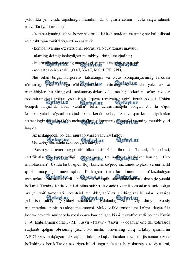  
 
yoki ikki yil ichida topishingiz mumkin, da'vo qilish uchun - yoki sizga rahmat. 
muvaffaqiyatli trening): 
- kompaniyaning ushbu bozor sektorida ishlash muddati va uning siz hal qilishni 
rejalashtirgan vazifalarga ixtisoslashuvi; 
- kompaniyaning o'z statsionar idorasi va o'quv xonasi mavjud; 
- ularning doimiy ishlaydigan murabbiylarining mavjudligi; 
- Internetda veb-saytning mavjudligi, manzili va telefon raqami; 
- ro'yxatga olish shakli (OAJ, YoAJ, MChJ, PE, SPD). 
Shu bilan birga, korporativ falsafangiz va o'quv kompaniyasining falsafasi 
o'rtasidagi yozishmalarga e'tibor berishni unutmang. Aks holda, yoki siz va 
murabbiylar bir-biringizni tushunmaysizlar yoki mashg'ulotlardan so'ng siz o'z 
xodimlaringizni teskari yo'nalishda "qayta tarbiyalashingiz" kerak bo'ladi. Ushbu 
bosqich natijasida sizda vakillari bilan uchrashmoqchi bo'lgan 3-5 ta o'quv 
kompaniyalari ro'yxati mavjud. Agar kerak bo'lsa, siz qiziqqan kompaniyalardan 
so'rashingiz mumkin Qo'shimcha ma'lumot kompaniyaning o'zi va uning murabbiylari 
haqida. 
Siz ishlamoqchi bo'lgan murabbiyning yakuniy tanlovi 
Murabbiy tanlashda ikki bosqich mavjud: 
- Rasmiy. U trenerning portfeli bilan tanishishdan iborat (ma'lumoti, ish tajribasi, 
sertifikatlarning 
mavjudligi, 
o'tkazilgan 
treninglar, 
ishtirokchilarning 
fikr-
mulohazalari). Ustida bu bosqich Iloji boricha ko'proq ma'lumot to'plash va uni tahlil 
qilish maqsadga muvofiqdir. Tanlangan trenerlar tomonidan o'tkaziladigan 
treninglarda bir nechta turli ishtirokchilarni topib, ular bilan suhbatlashsangiz yaxshi 
bo'lardi. Trening ishtirokchilari bilan suhbat davomida kuchli tomonlarini aniqlashga 
arziydi zaif tomonlari potentsial murabbiylar.Yaxshi ishingizni bilimlar bazasiga 
yuborish oddiy. Quyidagi shakldan foydalaning zamonaviy dunyo Asosiy 
muammolardan biri bu aloqa muammosi. Muloqot ikki tomonlama ko'cha, degan fikr 
bor va hayotda muloqotda moslashuvchan bo'lgan kishi muvaffaqiyatli bo'ladi Kuzin 
F. A. Ishbilarmon obrazi. - M.: Tasvir - (tasvir - "tasvir") - odamlar ongida, xotirasida 
saqlanib qolgan obrazning yaxlit ko'rinishi. Tasvirning aniq tarkibiy qismlarini 
A.P.Chexov aniqlagan: siz aqlan tiniq, axloqiy jihatdan toza va jismonan ozoda 
bo'lishingiz kerak.Tasvir nazariyotchilari unga nafaqat tabiiy shaxsiy xususiyatlarni, 
