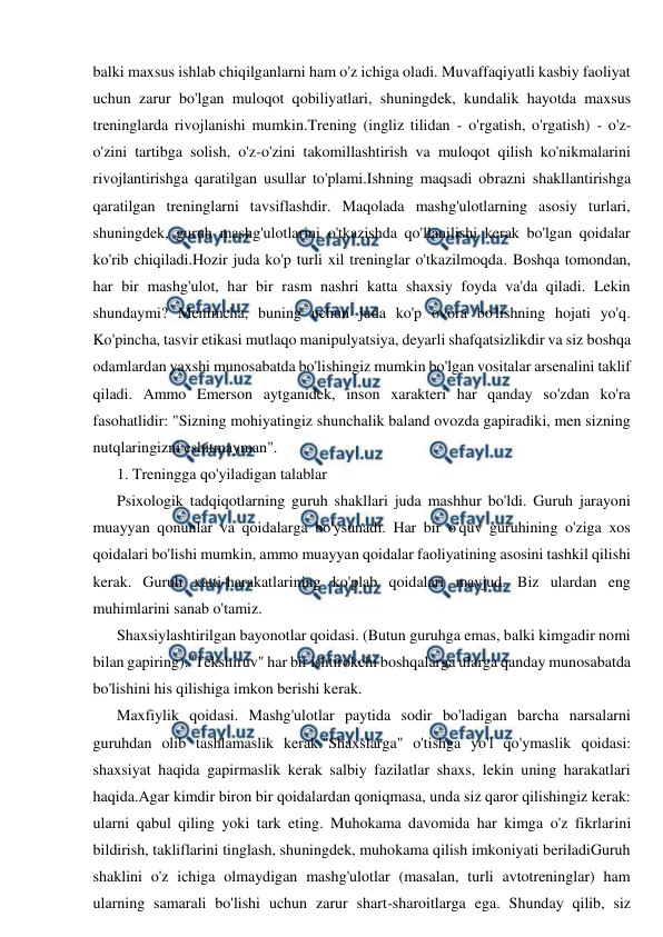  
 
balki maxsus ishlab chiqilganlarni ham o'z ichiga oladi. Muvaffaqiyatli kasbiy faoliyat 
uchun zarur bo'lgan muloqot qobiliyatlari, shuningdek, kundalik hayotda maxsus 
treninglarda rivojlanishi mumkin.Trening (ingliz tilidan - o'rgatish, o'rgatish) - o'z-
o'zini tartibga solish, o'z-o'zini takomillashtirish va muloqot qilish ko'nikmalarini 
rivojlantirishga qaratilgan usullar to'plami.Ishning maqsadi obrazni shakllantirishga 
qaratilgan treninglarni tavsiflashdir. Maqolada mashg'ulotlarning asosiy turlari, 
shuningdek, guruh mashg'ulotlarini o'tkazishda qo'llanilishi kerak bo'lgan qoidalar 
ko'rib chiqiladi.Hozir juda ko'p turli xil treninglar o'tkazilmoqda. Boshqa tomondan, 
har bir mashg'ulot, har bir rasm nashri katta shaxsiy foyda va'da qiladi. Lekin 
shundaymi? Menimcha, buning uchun juda ko'p ovora bo'lishning hojati yo'q. 
Ko'pincha, tasvir etikasi mutlaqo manipulyatsiya, deyarli shafqatsizlikdir va siz boshqa 
odamlardan yaxshi munosabatda bo'lishingiz mumkin bo'lgan vositalar arsenalini taklif 
qiladi. Ammo Emerson aytganidek, inson xarakteri har qanday so'zdan ko'ra 
fasohatlidir: "Sizning mohiyatingiz shunchalik baland ovozda gapiradiki, men sizning 
nutqlaringizni eshitmayman". 
1. Treningga qo'yiladigan talablar 
Psixologik tadqiqotlarning guruh shakllari juda mashhur bo'ldi. Guruh jarayoni 
muayyan qonunlar va qoidalarga bo'ysunadi. Har bir o'quv guruhining o'ziga xos 
qoidalari bo'lishi mumkin, ammo muayyan qoidalar faoliyatining asosini tashkil qilishi 
kerak. Guruh xatti-harakatlarining ko'plab qoidalari mavjud. Biz ulardan eng 
muhimlarini sanab o'tamiz. 
Shaxsiylashtirilgan bayonotlar qoidasi. (Butun guruhga emas, balki kimgadir nomi 
bilan gapiring)."Tekshiruv" har bir ishtirokchi boshqalarga ularga qanday munosabatda 
bo'lishini his qilishiga imkon berishi kerak. 
Maxfiylik qoidasi. Mashg'ulotlar paytida sodir bo'ladigan barcha narsalarni 
guruhdan olib tashlamaslik kerak."Shaxslarga" o'tishga yo'l qo'ymaslik qoidasi: 
shaxsiyat haqida gapirmaslik kerak salbiy fazilatlar shaxs, lekin uning harakatlari 
haqida.Agar kimdir biron bir qoidalardan qoniqmasa, unda siz qaror qilishingiz kerak: 
ularni qabul qiling yoki tark eting. Muhokama davomida har kimga o'z fikrlarini 
bildirish, takliflarini tinglash, shuningdek, muhokama qilish imkoniyati beriladiGuruh 
shaklini o'z ichiga olmaydigan mashg'ulotlar (masalan, turli avtotreninglar) ham 
ularning samarali bo'lishi uchun zarur shart-sharoitlarga ega. Shunday qilib, siz 
