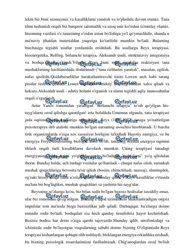  
 
lekin biz buni sezmaymiz va kasalliklarni yaratish va to'plashda davom etamiz. Tana 
tilini tushunish orqali biz barqaror salomatlik va uzoq umr ko'rishni ta'minlay olamiz. 
Insonning vazifasi o'z tanasining o'zidan ustun bo'lishiga yo'l qo'ymaslikdir, shunda u 
ma'naviy jihatdan materialdan yuqoriga ko'tarilishi mumkin bo'ladi. Bularning 
barchasiga tegishli usullar yordamida erishiladi. Bu usullarga Reyx terapiyasi, 
bioenergetika, Rolfing, birlamchi terapiya, Aleksandr usuli, strukturaviy integratsiya 
va boshqa usullar kiradi.Vilgelm Reyx buni topdi mudofaa reaktsiyasi tana 
mushaklarning kuchlanishida ifodalanadi ("tana zirhlarini yaratish", masalan, egilish, 
nafas qisilishi.Qoidabuzarliklar harakatlantiruvchi tizim Lowen arch kabi tarang 
postlar tashxis qilinadi. Louen mashqlari ibtidoiy his-tuyg'ulardan xalos qiladi va 
hokazo.Aleksandr usuli - odatiy holatni o'rganish va ularni tegishli aqliy munosabatlar 
orqali o'zgartirish. 
Artur Yanov tomonidan yaratilgan "Birlamchi terapiya" to'sib qo'yilgan his-
tuyg'ularni ozod qilishga qaratilgan! erta bolalikda.Umuman olganda, tana terapiyasi 
juda oqilona guruh usullariga muqobildir. Reyx (1897-1957) tanaga yo'naltirilgan 
psixoterapiya deb atalishi mumkin bo'lgan narsaning asoschisi hisoblanadi. U barcha 
tirik organizmlarda o'ziga xos xususiyat borligini ta'kidladi Hayotiy energiya, va bu 
energiya Freyd libidosining biologik asosi bo'lib, tananing normal energiya oqimini 
tiklash orqali turli kasalliklarni davolash mumkin. Uning terapiyasi tanadagi 
energiyaning erkin oqimi yo'qligida paydo bo'ladigan "qobiqlarni" yo'q qilishdan 
iborat. Bunday holda, uch turdagi vositalar qo'llaniladi - chuqur nafas olish, surunkali 
mushak qisqichlariga bevosita ta'sir qilish (bosim, chimchilash, massaj), shuningdek, 
og'zaki hissiy aloqa (tana a'zolari bilan). Shunday qilib, V.Rayx kasalliklar o'rtasida 
ma'lum bir bog'liqlikni, mushak qisqichlari va yashirin his-tuyg'ular. 
Reyxning so'zlariga ko'ra, biz bilan sodir bo'lgan baxtsiz hodisalar tasodifiy emas, 
ular biz tomondan qo'zg'atilgan. Bizning e'tiqod tizimimizni shakllantiradigan ongsiz 
impulslar tom ma'noda bizga baxtsizlikni jalb qiladi. Darhaqiqat, ba'zilarga doimo 
nimadir sodir bo'ladi, boshqalari esa hech qanday tirnalishsiz hayot kechirishadi. 
Baxtsiz hodisa har doim o'ziga qarshi tajovuzdir.Shunday qilib, atrofimizdagi va 
ichimizda sodir bo'layotgan voqealarning sababi doimo bizning O'zligimizdir.Reyx 
terapiyasi kishanlangan qobiqni olib tashlaydi, bloklangan energiya erkinlikka erishadi, 
bu bizning psixologik resurslarimizni faollashtiradi. Chig'anoqlardan ozod bo'lish 
