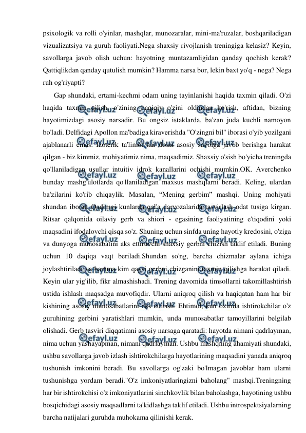  
 
psixologik va rolli o'yinlar, mashqlar, munozaralar, mini-ma'ruzalar, boshqariladigan 
vizualizatsiya va guruh faoliyati.Nega shaxsiy rivojlanish treningiga kelasiz? Keyin, 
savollarga javob olish uchun: hayotning muntazamligidan qanday qochish kerak? 
Qattiqlikdan qanday qutulish mumkin? Hamma narsa bor, lekin baxt yo'q - nega? Nega 
ruh og'riyapti? 
Gap shundaki, ertami-kechmi odam uning tayinlanishi haqida taxmin qiladi. O'zi 
haqida taxmin qilish, o'zining haqiqiy o'zini oldindan ko'rish, aftidan, bizning 
hayotimizdagi asosiy narsadir. Bu ongsiz istaklarda, ba'zan juda kuchli namoyon 
bo'ladi. Delfidagi Apollon ma'badiga kiraverishda "O'zingni bil" iborasi o'yib yozilgani 
ajablanarli emas. Izoterik ta'limot har doim asosiy savolga javob berishga harakat 
qilgan - biz kimmiz, mohiyatimiz nima, maqsadimiz. Shaxsiy o'sish bo'yicha treningda 
qo'llaniladigan usullar intuitiv idrok kanallarini ochishi mumkin.OK. Averchenko 
bunday mashg'ulotlarda qo'llaniladigan maxsus mashqlarni beradi. Keling, ulardan 
ba'zilarini ko'rib chiqaylik. Masalan, “Mening gerbim” mashqi. Uning mohiyati 
shundan iborat. Qadimgi kunlarda qal'a darvozalarida tasvirlash odat tusiga kirgan. 
Ritsar qalqonida oilaviy gerb va shiori - egasining faoliyatining e'tiqodini yoki 
maqsadini ifodalovchi qisqa so'z. Shuning uchun sinfda uning hayotiy kredosini, o'ziga 
va dunyoga munosabatini aks ettiruvchi shaxsiy gerbni chizish taklif etiladi. Buning 
uchun 10 daqiqa vaqt beriladi.Shundan so'ng, barcha chizmalar aylana ichiga 
joylashtiriladi va hamma kim qaysi gerbni chizganini taxmin qilishga harakat qiladi. 
Keyin ular yig'ilib, fikr almashishadi. Trening davomida timsollarni takomillashtirish 
ustida ishlash maqsadga muvofiqdir. Ularni aniqroq qilish va haqiqatan ham har bir 
kishining asosiy munosabatlarini aks ettirish. Ehtimol, kun oxirida ishtirokchilar o'z 
guruhining gerbini yaratishlari mumkin, unda munosabatlar tamoyillarini belgilab 
olishadi. Gerb tasviri diqqatimni asosiy narsaga qaratadi: hayotda nimani qadrlayman, 
nima uchun yashayapman, nimani qadrlayman. Ushbu mashqning ahamiyati shundaki, 
ushbu savollarga javob izlash ishtirokchilarga hayotlarining maqsadini yanada aniqroq 
tushunish imkonini beradi. Bu savollarga og'zaki bo'lmagan javoblar ham ularni 
tushunishga yordam beradi."O'z imkoniyatlaringizni baholang" mashqi.Treningning 
har bir ishtirokchisi o'z imkoniyatlarini sinchkovlik bilan baholashga, hayotining ushbu 
bosqichidagi asosiy maqsadlarni ta'kidlashga taklif etiladi. Ushbu introspektsiyalarning 
barcha natijalari guruhda muhokama qilinishi kerak. 
