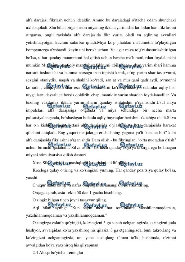  
 
alfa darajasi fikrlash uchun idealdir. Ammo bu darajadagi o'rtacha odam shunchaki 
uxlab qoladi. Shu bilan birga, inson miyaning ikkala yarim sharlari bilan ham fikrlashni 
o‘rgansa, ongli ravishda alfa darajasida fikr yurita oladi va aqlining avvallari 
yetishmayotgan kuchini safarbar qiladi.Miya ko'p jihatdan ma'lumotni to'playdigan 
kompyuterga o'xshaydi, keyin uni berish uchun. Va agar miya to'g'ri dasturlashtirilgan 
bo'lsa, u har qanday muammoni hal qilish uchun barcha ma'lumotlardan foydalanishi 
mumkin.Miyaning mantiqiy mantiqiy tafakkurni «biladigan» chap yarim shari hamma 
narsani tushunishi va hamma narsaga izoh topishi kerak, o‘ng yarim shar tasavvurni, 
sezgini «taniydi», naqsh va shaklni ko‘radi, san’at va musiqani qadrlaydi, o‘rmonni 
ko‘radi. , chap yarim shar esa faqat daraxtlarni ko'radi.Aksariyat odamlar aqliy his-
tuyg'ularni deyarli e'tiborsiz qoldirib, chap, mantiqiy yarim shardan foydalanadilar. Va 
bizning vazifamiz ikkala yarim sharni qanday ishlatishni o'rganishdir.Usul miya 
impulslari alfa darajasiga o'tganda va miya sekundiga bir necha marta 
pulsatsiyalanganda, bo'shashgan holatda aqliy buyruqlar berishni o'z ichiga oladi.Silva 
har o'n kishidan faqat bittasi alfa darajasida o'ylashini va beta darajasida harakat 
qilishini aniqladi. Eng yuqori natijalarga erishishning yagona yo'li "o'ndan biri" kabi 
alfa darajasida fikrlashni o'rganishdir.Dam olish - bu fikringizni "o'rta nuqtadan o'tish" 
uchun birinchi qadamdir. Silva usuli - bu hech qanday nojo'ya ta'sirga ega bo'lmagan 
miyani stimulyatsiya qilish dasturi. 
Xose Silva quyidagi mashqlarni bajarishni taklif qiladi: 
Kresloga qulay o'tiring va ko'zingizni yuming. Har qanday pozitsiya qulay bo'lsa, 
yaxshi. 
Chuqur nafas oling va nafas olayotganda tanangizni bo'shashtiring. 
Orqaga qarab, asta-sekin 50 dan 1 gacha hisoblang. 
O'zingiz bilgan tinch joyni tasavvur qiling. 
Aql bilan ayting: "Kun sayin men har tomonlama yaxshilanmoqdaman, 
yaxshilanmoqdaman va yaxshilanmoqdaman." 
O'zingizga eslatib qo'yingki, ko'zingizni 5 ga sanab ochganingizda, o'zingizni juda 
hushyor, avvalgidan ko'ra yaxshiroq his qilasiz. 3 ga etganingizda, buni takrorlang va 
ko'zingizni ochganingizda, uni yana tasdiqlang ("men to'liq hushimda, o'zimni 
avvalgidan ko'ra yaxshiroq his qilyapman 
2.4 Aloqa bo'yicha treninglar 
