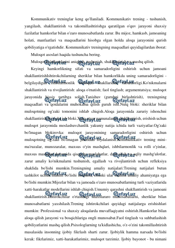  
 
Kommunikativ treninglar keng qo'llaniladi. Kommunikativ trening - tushunish, 
yangilash, shakllantirish va takomillashtirishga qaratilgan o'quv jarayoni shaxsiy 
fazilatlar hamkorlar bilan o'zaro munosabatlarda zarur. Bu mijoz, hamkasb, jamoaning 
holati, manfaatlari va maqsadlarini hisobga olgan holda aloqa jarayonini qurish 
qobiliyatiga o'rgatishdir. Kommunikativ treningning maqsadlari quyidagilardan iborat: 
Muloqot asoslari haqida tushuncha bering. 
Muloqot ko'nikmalarini aniqlash, tushunish, shakllantirish va mashq qilish. 
Keyingi hamkorlikning sifati va samaradorligini oshirish uchun jamoani 
shakllantirishIshtirokchilarning sheriklar bilan hamkorlikda uning samaradorligini -
belgilaydigan ishbilarmonlik muloqoti shakllaridan xabardorligi.Ko'nikmalarni 
shakllantirish va rivojlantirish: aloqa o'rnatish; faol tinglash; argumentatsiya; muloqot 
jarayonida hissiy tartibga solish.Tanishuv (guruhni birlashtirish), treningning 
maqsadlari va qoidalarini muhokama qilish guruh ishi.Nutq bloki: sheriklar bilan 
muloqotning og'zaki tomonini ishlab chiqish.Aloqa jarayonida zaruriy ishonchni 
shakllantirish bo'yicha ish bloki.Xulq-atvor namunalarini shakllantirish, erishish uchun 
muloqot jarayonida moslashuvchanlik yakuniy natija ichida turli vaziyatlar.Og'zaki 
bo'lmagan blokirovka: muloqot jarayonining samaradorligini oshirish uchun 
muloqotning og'zaki bo'lmagan jihatidan foydalanish.Kommunikativ trening mini-
ma'ruzalar, munozaralar, maxsus o'yin mashqlari, ishbilarmonlik va rolli o'yinlar, 
maxsus mashqlar davomida qisqacha maslahatlar, dam olish va aqliy mashg'ulotlar, 
zarur amaliy ko'nikmalarni tushunish, egallash va rivojlantirish uchun refleksiya 
shaklida bo'lishi mumkin.Treningning amaliy natijalari:Trening natijalari butun 
tashkilot uchun muhim bo'lishi mumkin, chunki ular muhim amaliy ahamiyatga ega 
bo'lishi mumkin:Mijozlar bilan va jamoada o'zaro munosabatlarning turli vaziyatlarida 
xatti-harakatlar modellarini ishlab chiqish.Umumiy qarashni shakllantirish va jamoani 
shakllantirish.Ishtirokchilar o'rtasidagi shaxslararo munosabatlarni, sheriklar bilan 
munosabatlarni yaxshilash.Trening ishtirokchilari quyidagi natijalarga erishishlari 
mumkin: Professional va shaxsiy aloqalarda muvaffaqiyatni oshirish.Hamkorlar bilan 
aloqa qilish jarayoni va bosqichlariga ongli munosabat.Faol tinglash va suhbatlashish 
qobiliyatlarini mashq qilish.Psixologlarning ta'kidlashicha, o'z-o'zini takomillashtirish 
masalasida insonning ijobiy fikrlash sharti zarur. Ijobiylik hamma narsada bo'lishi 
kerak: fikrlarimiz, xatti-harakatlarimiz, muloqot tarzimiz. Ijobiy bayonot - bu nimani 
