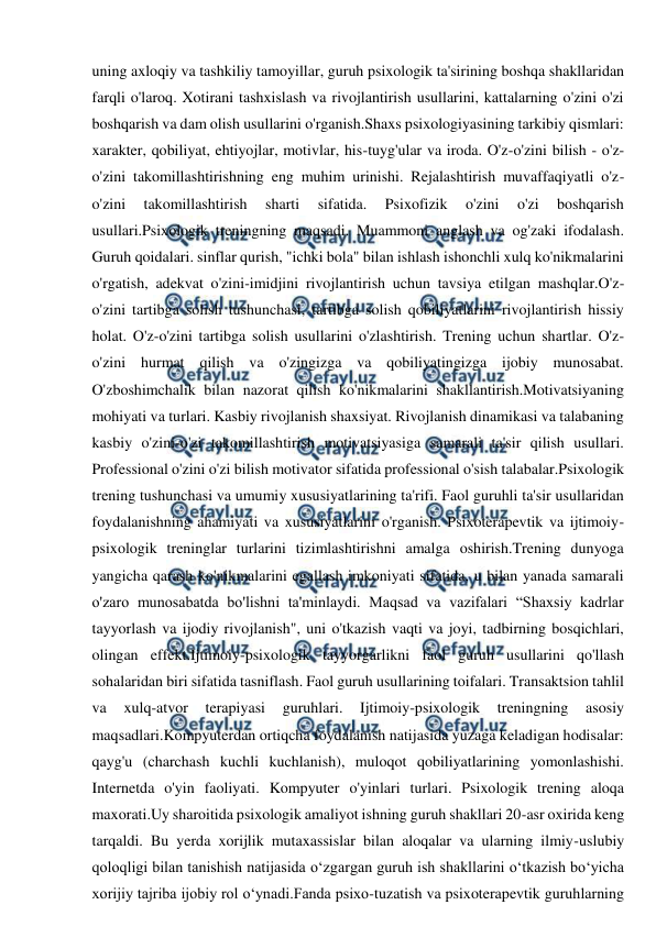  
 
uning axloqiy va tashkiliy tamoyillar, guruh psixologik ta'sirining boshqa shakllaridan 
farqli o'laroq. Xotirani tashxislash va rivojlantirish usullarini, kattalarning o'zini o'zi 
boshqarish va dam olish usullarini o'rganish.Shaxs psixologiyasining tarkibiy qismlari: 
xarakter, qobiliyat, ehtiyojlar, motivlar, his-tuyg'ular va iroda. O'z-o'zini bilish - o'z-
o'zini takomillashtirishning eng muhim urinishi. Rejalashtirish muvaffaqiyatli o'z-
o'zini 
takomillashtirish 
sharti 
sifatida. 
Psixofizik 
o'zini 
o'zi 
boshqarish 
usullari.Psixologik treningning maqsadi. Muammoni anglash va og'zaki ifodalash. 
Guruh qoidalari. sinflar qurish, "ichki bola" bilan ishlash ishonchli xulq ko'nikmalarini 
o'rgatish, adekvat o'zini-imidjini rivojlantirish uchun tavsiya etilgan mashqlar.O'z-
o'zini tartibga solish tushunchasi, tartibga solish qobiliyatlarini rivojlantirish hissiy 
holat. O'z-o'zini tartibga solish usullarini o'zlashtirish. Trening uchun shartlar. O'z-
o'zini hurmat qilish va o'zingizga va qobiliyatingizga ijobiy munosabat. 
O'zboshimchalik bilan nazorat qilish ko'nikmalarini shakllantirish.Motivatsiyaning 
mohiyati va turlari. Kasbiy rivojlanish shaxsiyat. Rivojlanish dinamikasi va talabaning 
kasbiy o'zini-o'zi takomillashtirish motivatsiyasiga samarali ta'sir qilish usullari. 
Professional o'zini o'zi bilish motivator sifatida professional o'sish talabalar.Psixologik 
trening tushunchasi va umumiy xususiyatlarining ta'rifi. Faol guruhli ta'sir usullaridan 
foydalanishning ahamiyati va xususiyatlarini o'rganish. Psixoterapevtik va ijtimoiy-
psixologik treninglar turlarini tizimlashtirishni amalga oshirish.Trening dunyoga 
yangicha qarash ko'nikmalarini egallash imkoniyati sifatida, u bilan yanada samarali 
o'zaro munosabatda bo'lishni ta'minlaydi. Maqsad va vazifalari “Shaxsiy kadrlar 
tayyorlash va ijodiy rivojlanish", uni o'tkazish vaqti va joyi, tadbirning bosqichlari, 
olingan effekt.Ijtimoiy-psixologik tayyorgarlikni faol guruh usullarini qo'llash 
sohalaridan biri sifatida tasniflash. Faol guruh usullarining toifalari. Transaktsion tahlil 
va 
xulq-atvor 
terapiyasi 
guruhlari. 
Ijtimoiy-psixologik 
treningning 
asosiy 
maqsadlari.Kompyuterdan ortiqcha foydalanish natijasida yuzaga keladigan hodisalar: 
qayg'u (charchash kuchli kuchlanish), muloqot qobiliyatlarining yomonlashishi. 
Internetda o'yin faoliyati. Kompyuter o'yinlari turlari. Psixologik trening aloqa 
maxorati.Uy sharoitida psixologik amaliyot ishning guruh shakllari 20-asr oxirida keng 
tarqaldi. Bu yerda xorijlik mutaxassislar bilan aloqalar va ularning ilmiy-uslubiy 
qoloqligi bilan tanishish natijasida o‘zgargan guruh ish shakllarini o‘tkazish bo‘yicha 
xorijiy tajriba ijobiy rol o‘ynadi.Fanda psixo-tuzatish va psixoterapevtik guruhlarning 
