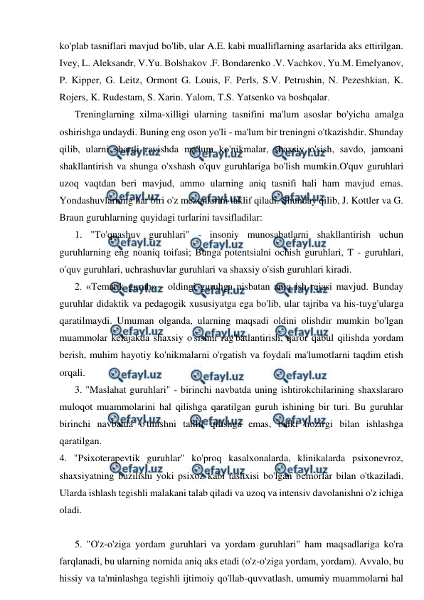  
 
ko'plab tasniflari mavjud bo'lib, ular A.E. kabi mualliflarning asarlarida aks ettirilgan. 
Ivey, L. Aleksandr, V.Yu. Bolshakov .F. Bondarenko .V. Vachkov, Yu.M. Emelyanov, 
P. Kipper, G. Leitz, Ormont G. Louis, F. Perls, S.V. Petrushin, N. Pezeshkian, K. 
Rojers, K. Rudestam, S. Xarin. Yalom, T.S. Yatsenko va boshqalar. 
Treninglarning xilma-xilligi ularning tasnifini ma'lum asoslar bo'yicha amalga 
oshirishga undaydi. Buning eng oson yo'li - ma'lum bir treningni o'tkazishdir. Shunday 
qilib, ularni shartli ravishda ma'lum ko'nikmalar, shaxsiy o'sish, savdo, jamoani 
shakllantirish va shunga o'xshash o'quv guruhlariga bo'lish mumkin.O'quv guruhlari 
uzoq vaqtdan beri mavjud, ammo ularning aniq tasnifi hali ham mavjud emas. 
Yondashuvlarning har biri o'z mezonlarini taklif qiladi. Shunday qilib, J. Kottler va G. 
Braun guruhlarning quyidagi turlarini tavsifladilar: 
1. "To'qnashuv guruhlari" - insoniy munosabatlarni shakllantirish uchun 
guruhlarning eng noaniq toifasi; Bunga potentsialni ochish guruhlari, T - guruhlari, 
o'quv guruhlari, uchrashuvlar guruhlari va shaxsiy o'sish guruhlari kiradi. 
2. «Tematik guruh» - oldingi guruhga nisbatan aniq ish rejasi mavjud. Bunday 
guruhlar didaktik va pedagogik xususiyatga ega bo'lib, ular tajriba va his-tuyg'ularga 
qaratilmaydi. Umuman olganda, ularning maqsadi oldini olishdir mumkin bo'lgan 
muammolar kelajakda shaxsiy o'sishni rag'batlantirish, qaror qabul qilishda yordam 
berish, muhim hayotiy ko'nikmalarni o'rgatish va foydali ma'lumotlarni taqdim etish 
orqali. 
3. "Maslahat guruhlari" - birinchi navbatda uning ishtirokchilarining shaxslararo 
muloqot muammolarini hal qilishga qaratilgan guruh ishining bir turi. Bu guruhlar 
birinchi navbatda o'tmishni tahlil qilishga emas, balki hozirgi bilan ishlashga 
qaratilgan. 
4. "Psixoterapevtik guruhlar" ko'proq kasalxonalarda, klinikalarda psixonevroz, 
shaxsiyatning buzilishi yoki psixoz kabi tashxisi bo'lgan bemorlar bilan o'tkaziladi. 
Ularda ishlash tegishli malakani talab qiladi va uzoq va intensiv davolanishni o'z ichiga 
oladi. 
 
5. "O'z-o'ziga yordam guruhlari va yordam guruhlari" ham maqsadlariga ko'ra 
farqlanadi, bu ularning nomida aniq aks etadi (o'z-o'ziga yordam, yordam). Avvalo, bu 
hissiy va ta'minlashga tegishli ijtimoiy qo'llab-quvvatlash, umumiy muammolarni hal 
