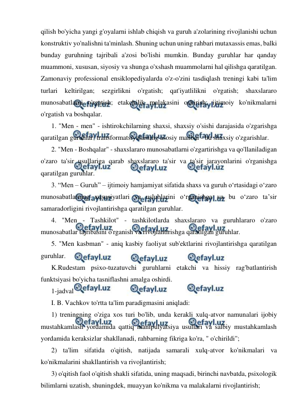  
 
qilish bo'yicha yangi g'oyalarni ishlab chiqish va guruh a'zolarining rivojlanishi uchun 
konstruktiv yo'nalishni ta'minlash. Shuning uchun uning rahbari mutaxassis emas, balki 
bunday guruhning tajribali a'zosi bo'lishi mumkin. Bunday guruhlar har qanday 
muammoni, xususan, siyosiy va shunga o'xshash muammolarni hal qilishga qaratilgan. 
Zamonaviy professional ensiklopediyalarda o'z-o'zini tasdiqlash treningi kabi ta'lim 
turlari keltirilgan; sezgirlikni o'rgatish; qat'iyatlilikni o'rgatish; shaxslararo 
munosabatlarni o'rgatish; etakchilik malakasini oshirish; ijtimoiy ko'nikmalarni 
o'rgatish va boshqalar. 
1. "Men - men" - ishtirokchilarning shaxsi, shaxsiy o'sishi darajasida o'zgarishga 
qaratilgan guruhlar; transformatsiyalarning asosiy manbai - bu shaxsiy o'zgarishlar. 
2. "Men - Boshqalar" - shaxslararo munosabatlarni o'zgartirishga va qo'llaniladigan 
o'zaro ta'sir usullariga qarab shaxslararo ta'sir va ta'sir jarayonlarini o'rganishga 
qaratilgan guruhlar. 
3. “Men – Guruh” – ijtimoiy hamjamiyat sifatida shaxs va guruh o‘rtasidagi o‘zaro 
munosabatlarning xususiyatlari va uslublarini o‘rganishga va bu o‘zaro ta’sir 
samaradorligini rivojlantirishga qaratilgan guruhlar. 
4. "Men - Tashkilot" - tashkilotlarda shaxslararo va guruhlararo o'zaro 
munosabatlar tajribasini o'rganish va rivojlantirishga qaratilgan guruhlar. 
5. "Men kasbman" - aniq kasbiy faoliyat sub'ektlarini rivojlantirishga qaratilgan 
guruhlar. 
K.Rudestam psixo-tuzatuvchi guruhlarni etakchi va hissiy rag'batlantirish 
funktsiyasi bo'yicha tasniflashni amalga oshirdi. 
1-jadval 
I. B. Vachkov to'rtta ta'lim paradigmasini aniqladi: 
1) treningning o'ziga xos turi bo'lib, unda kerakli xulq-atvor namunalari ijobiy 
mustahkamlash yordamida qattiq manipulyatsiya usullari va salbiy mustahkamlash 
yordamida keraksizlar shakllanadi, rahbarning fikriga ko'ra, " o'chirildi"; 
2) ta'lim sifatida o'qitish, natijada samarali xulq-atvor ko'nikmalari va 
ko'nikmalarini shakllantirish va rivojlantirish; 
3) o'qitish faol o'qitish shakli sifatida, uning maqsadi, birinchi navbatda, psixologik 
bilimlarni uzatish, shuningdek, muayyan ko'nikma va malakalarni rivojlantirish; 
