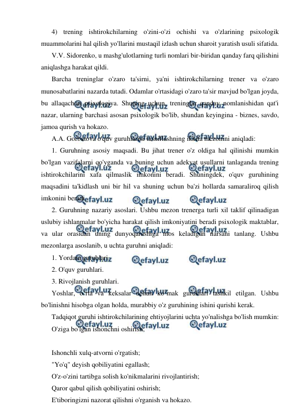  
 
4) trening ishtirokchilarning o'zini-o'zi ochishi va o'zlarining psixologik 
muammolarini hal qilish yo'llarini mustaqil izlash uchun sharoit yaratish usuli sifatida. 
V.V. Sidorenko, u mashg'ulotlarning turli nomlari bir-biridan qanday farq qilishini 
aniqlashga harakat qildi. 
Barcha treninglar o'zaro ta'sirni, ya'ni ishtirokchilarning trener va o'zaro 
munosabatlarini nazarda tutadi. Odamlar o'rtasidagi o'zaro ta'sir mavjud bo'lgan joyda, 
bu allaqachon psixologiya. Shuning uchun, treninglar qanday nomlanishidan qat'i 
nazar, ularning barchasi asosan psixologik bo'lib, shundan keyingina - biznes, savdo, 
jamoa qurish va hokazo. 
A.A. Gorbatova o'quv guruhlarini tasniflashning ikkita mezonini aniqladi: 
1. Guruhning asosiy maqsadi. Bu jihat trener o'z oldiga hal qilinishi mumkin 
bo'lgan vazifalarni qo'yganda va buning uchun adekvat usullarni tanlaganda trening 
ishtirokchilarini xafa qilmaslik imkonini beradi. Shuningdek, o'quv guruhining 
maqsadini ta'kidlash uni bir hil va shuning uchun ba'zi hollarda samaraliroq qilish 
imkonini beradi. 
2. Guruhning nazariy asoslari. Ushbu mezon trenerga turli xil taklif qilinadigan 
uslubiy ishlanmalar bo'yicha harakat qilish imkoniyatini beradi psixologik maktablar, 
va ular orasidan uning dunyoqarashiga mos keladigan narsani tanlang. Ushbu 
mezonlarga asoslanib, u uchta guruhni aniqladi: 
1. Yordam guruhlari. 
2. O'quv guruhlari. 
3. Rivojlanish guruhlari. 
Yoshlar, o‘rta va keksalar uchun ko‘mak guruhlari tashkil etilgan. Ushbu 
bo'linishni hisobga olgan holda, murabbiy o'z guruhining ishini qurishi kerak. 
Tadqiqot guruhi ishtirokchilarining ehtiyojlarini uchta yo'nalishga bo'lish mumkin:  
O'ziga bo'lgan ishonchni oshirish; 
 
Ishonchli xulq-atvorni o'rgatish; 
"Yo'q" deyish qobiliyatini egallash; 
O'z-o'zini tartibga solish ko'nikmalarini rivojlantirish; 
Qaror qabul qilish qobiliyatini oshirish; 
E'tiboringizni nazorat qilishni o'rganish va hokazo. 
