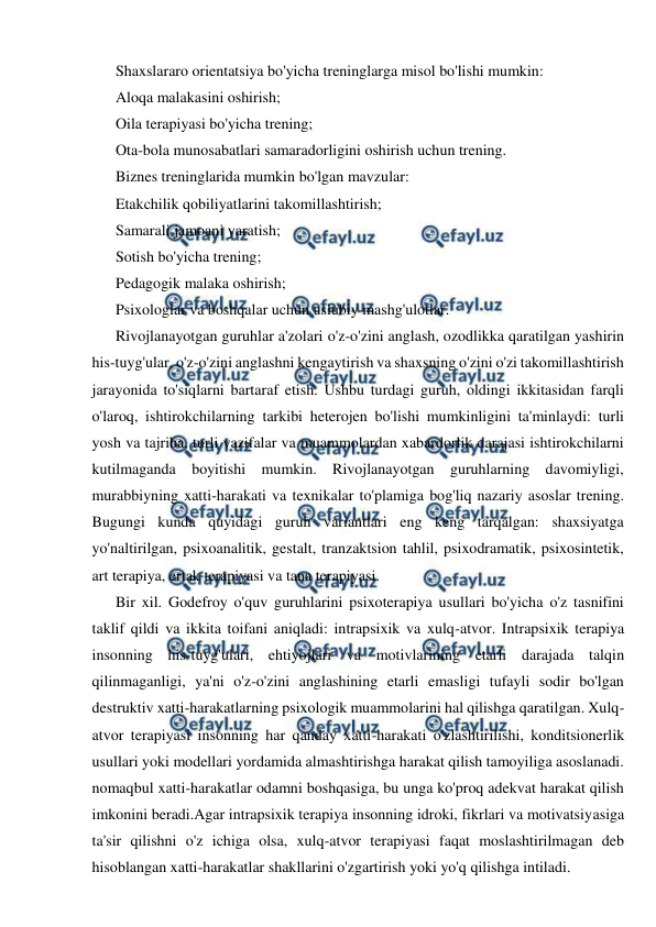  
 
Shaxslararo orientatsiya bo'yicha treninglarga misol bo'lishi mumkin: 
Aloqa malakasini oshirish; 
Oila terapiyasi bo'yicha trening; 
Ota-bola munosabatlari samaradorligini oshirish uchun trening. 
Biznes treninglarida mumkin bo'lgan mavzular: 
Etakchilik qobiliyatlarini takomillashtirish; 
Samarali jamoani yaratish; 
Sotish bo'yicha trening; 
Pedagogik malaka oshirish; 
Psixologlar va boshqalar uchun uslubiy mashg'ulotlar. 
Rivojlanayotgan guruhlar a'zolari o'z-o'zini anglash, ozodlikka qaratilgan yashirin 
his-tuyg'ular, o'z-o'zini anglashni kengaytirish va shaxsning o'zini o'zi takomillashtirish 
jarayonida to'siqlarni bartaraf etish. Ushbu turdagi guruh, oldingi ikkitasidan farqli 
o'laroq, ishtirokchilarning tarkibi heterojen bo'lishi mumkinligini ta'minlaydi: turli 
yosh va tajriba, turli vazifalar va muammolardan xabardorlik darajasi ishtirokchilarni 
kutilmaganda boyitishi mumkin. Rivojlanayotgan guruhlarning davomiyligi, 
murabbiyning xatti-harakati va texnikalar to'plamiga bog'liq nazariy asoslar trening. 
Bugungi kunda quyidagi guruh variantlari eng keng tarqalgan: shaxsiyatga 
yo'naltirilgan, psixoanalitik, gestalt, tranzaktsion tahlil, psixodramatik, psixosintetik, 
art terapiya, ertak terapiyasi va tana terapiyasi. 
Bir xil. Godefroy o'quv guruhlarini psixoterapiya usullari bo'yicha o'z tasnifini 
taklif qildi va ikkita toifani aniqladi: intrapsixik va xulq-atvor. Intrapsixik terapiya 
insonning his-tuyg'ulari, ehtiyojlari va motivlarining etarli darajada talqin 
qilinmaganligi, ya'ni o'z-o'zini anglashining etarli emasligi tufayli sodir bo'lgan 
destruktiv xatti-harakatlarning psixologik muammolarini hal qilishga qaratilgan. Xulq-
atvor terapiyasi insonning har qanday xatti-harakati o'zlashtirilishi, konditsionerlik 
usullari yoki modellari yordamida almashtirishga harakat qilish tamoyiliga asoslanadi. 
nomaqbul xatti-harakatlar odamni boshqasiga, bu unga ko'proq adekvat harakat qilish 
imkonini beradi.Agar intrapsixik terapiya insonning idroki, fikrlari va motivatsiyasiga 
ta'sir qilishni o'z ichiga olsa, xulq-atvor terapiyasi faqat moslashtirilmagan deb 
hisoblangan xatti-harakatlar shakllarini o'zgartirish yoki yo'q qilishga intiladi. 
