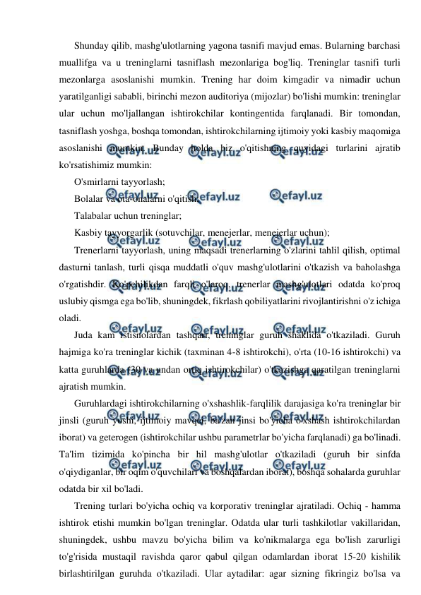  
 
Shunday qilib, mashg'ulotlarning yagona tasnifi mavjud emas. Bularning barchasi 
muallifga va u treninglarni tasniflash mezonlariga bog'liq. Treninglar tasnifi turli 
mezonlarga asoslanishi mumkin. Trening har doim kimgadir va nimadir uchun 
yaratilganligi sababli, birinchi mezon auditoriya (mijozlar) bo'lishi mumkin: treninglar 
ular uchun mo'ljallangan ishtirokchilar kontingentida farqlanadi. Bir tomondan, 
tasniflash yoshga, boshqa tomondan, ishtirokchilarning ijtimoiy yoki kasbiy maqomiga 
asoslanishi mumkin. Bunday holda biz o'qitishning quyidagi turlarini ajratib 
ko'rsatishimiz mumkin: 
O'smirlarni tayyorlash; 
Bolalar va ota-onalarni o'qitish; 
Talabalar uchun treninglar; 
Kasbiy tayyorgarlik (sotuvchilar, menejerlar, menejerlar uchun); 
Trenerlarni tayyorlash, uning maqsadi trenerlarning o'zlarini tahlil qilish, optimal 
dasturni tanlash, turli qisqa muddatli o'quv mashg'ulotlarini o'tkazish va baholashga 
o'rgatishdir. Ko'pchilikdan farqli o'laroq, trenerlar mashg'ulotlari odatda ko'proq 
uslubiy qismga ega bo'lib, shuningdek, fikrlash qobiliyatlarini rivojlantirishni o'z ichiga 
oladi. 
Juda kam istisnolardan tashqari, treninglar guruh shaklida o'tkaziladi. Guruh 
hajmiga ko'ra treninglar kichik (taxminan 4-8 ishtirokchi), o'rta (10-16 ishtirokchi) va 
katta guruhlarda (30 va undan ortiq ishtirokchilar) o'tkazishga qaratilgan treninglarni 
ajratish mumkin. 
Guruhlardagi ishtirokchilarning o'xshashlik-farqlilik darajasiga ko'ra treninglar bir 
jinsli (guruh yoshi, ijtimoiy mavqei, ba'zan jinsi bo'yicha o'xshash ishtirokchilardan 
iborat) va geterogen (ishtirokchilar ushbu parametrlar bo'yicha farqlanadi) ga bo'linadi. 
Ta'lim tizimida ko'pincha bir hil mashg'ulotlar o'tkaziladi (guruh bir sinfda 
o'qiydiganlar, bir oqim o'quvchilari va boshqalardan iborat), boshqa sohalarda guruhlar 
odatda bir xil bo'ladi. 
Trening turlari bo'yicha ochiq va korporativ treninglar ajratiladi. Ochiq - hamma 
ishtirok etishi mumkin bo'lgan treninglar. Odatda ular turli tashkilotlar vakillaridan, 
shuningdek, ushbu mavzu bo'yicha bilim va ko'nikmalarga ega bo'lish zarurligi 
to'g'risida mustaqil ravishda qaror qabul qilgan odamlardan iborat 15-20 kishilik 
birlashtirilgan guruhda o'tkaziladi. Ular aytadilar: agar sizning fikringiz bo'lsa va 
