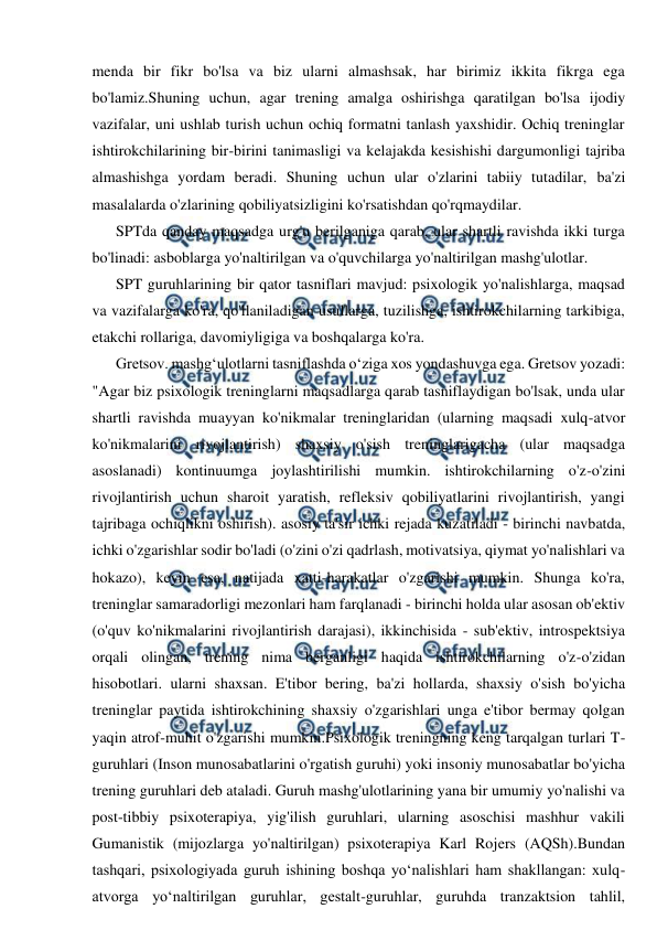  
 
menda bir fikr bo'lsa va biz ularni almashsak, har birimiz ikkita fikrga ega 
bo'lamiz.Shuning uchun, agar trening amalga oshirishga qaratilgan bo'lsa ijodiy 
vazifalar, uni ushlab turish uchun ochiq formatni tanlash yaxshidir. Ochiq treninglar 
ishtirokchilarining bir-birini tanimasligi va kelajakda kesishishi dargumonligi tajriba 
almashishga yordam beradi. Shuning uchun ular o'zlarini tabiiy tutadilar, ba'zi 
masalalarda o'zlarining qobiliyatsizligini ko'rsatishdan qo'rqmaydilar. 
SPTda qanday maqsadga urg'u berilganiga qarab, ular shartli ravishda ikki turga 
bo'linadi: asboblarga yo'naltirilgan va o'quvchilarga yo'naltirilgan mashg'ulotlar. 
SPT guruhlarining bir qator tasniflari mavjud: psixologik yo'nalishlarga, maqsad 
va vazifalarga ko'ra, qo'llaniladigan usullarga, tuzilishga, ishtirokchilarning tarkibiga, 
etakchi rollariga, davomiyligiga va boshqalarga ko'ra. 
Gretsov. mashgʻulotlarni tasniflashda oʻziga xos yondashuvga ega. Gretsov yozadi: 
"Agar biz psixologik treninglarni maqsadlarga qarab tasniflaydigan bo'lsak, unda ular 
shartli ravishda muayyan ko'nikmalar treninglaridan (ularning maqsadi xulq-atvor 
ko'nikmalarini rivojlantirish) shaxsiy o'sish treninglarigacha (ular maqsadga 
asoslanadi) kontinuumga joylashtirilishi mumkin. ishtirokchilarning o'z-o'zini 
rivojlantirish uchun sharoit yaratish, refleksiv qobiliyatlarini rivojlantirish, yangi 
tajribaga ochiqlikni oshirish). asosiy ta'sir ichki rejada kuzatiladi - birinchi navbatda, 
ichki o'zgarishlar sodir bo'ladi (o'zini o'zi qadrlash, motivatsiya, qiymat yo'nalishlari va 
hokazo), keyin esa, natijada xatti-harakatlar o'zgarishi mumkin. Shunga ko'ra, 
treninglar samaradorligi mezonlari ham farqlanadi - birinchi holda ular asosan ob'ektiv 
(o'quv ko'nikmalarini rivojlantirish darajasi), ikkinchisida - sub'ektiv, introspektsiya 
orqali olingan, trening nima berganligi haqida ishtirokchilarning o'z-o'zidan 
hisobotlari. ularni shaxsan. E'tibor bering, ba'zi hollarda, shaxsiy o'sish bo'yicha 
treninglar paytida ishtirokchining shaxsiy o'zgarishlari unga e'tibor bermay qolgan 
yaqin atrof-muhit o'zgarishi mumkin.Psixologik treningning keng tarqalgan turlari T-
guruhlari (Inson munosabatlarini o'rgatish guruhi) yoki insoniy munosabatlar bo'yicha 
trening guruhlari deb ataladi. Guruh mashg'ulotlarining yana bir umumiy yo'nalishi va 
post-tibbiy psixoterapiya, yig'ilish guruhlari, ularning asoschisi mashhur vakili 
Gumanistik (mijozlarga yo'naltirilgan) psixoterapiya Karl Rojers (AQSh).Bundan 
tashqari, psixologiyada guruh ishining boshqa yo‘nalishlari ham shakllangan: xulq-
atvorga yo‘naltirilgan guruhlar, gestalt-guruhlar, guruhda tranzaktsion tahlil, 
