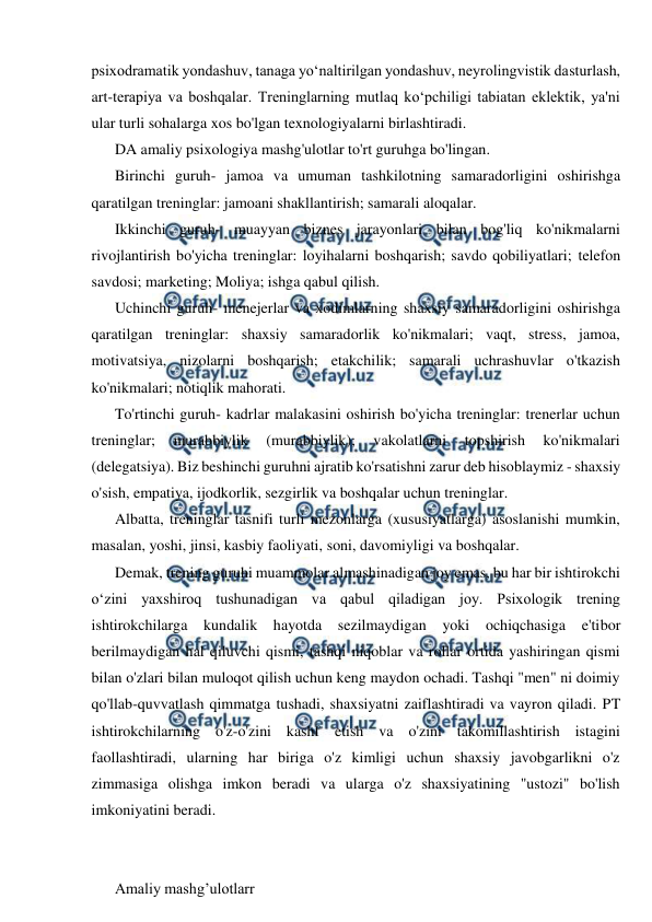  
 
psixodramatik yondashuv, tanaga yo‘naltirilgan yondashuv, neyrolingvistik dasturlash, 
art-terapiya va boshqalar. Treninglarning mutlaq ko‘pchiligi tabiatan eklektik, ya'ni 
ular turli sohalarga xos bo'lgan texnologiyalarni birlashtiradi. 
DA amaliy psixologiya mashg'ulotlar to'rt guruhga bo'lingan. 
Birinchi guruh- jamoa va umuman tashkilotning samaradorligini oshirishga 
qaratilgan treninglar: jamoani shakllantirish; samarali aloqalar. 
Ikkinchi guruh- muayyan biznes jarayonlari bilan bog'liq ko'nikmalarni 
rivojlantirish bo'yicha treninglar: loyihalarni boshqarish; savdo qobiliyatlari; telefon 
savdosi; marketing; Moliya; ishga qabul qilish. 
Uchinchi guruh- menejerlar va xodimlarning shaxsiy samaradorligini oshirishga 
qaratilgan treninglar: shaxsiy samaradorlik ko'nikmalari; vaqt, stress, jamoa, 
motivatsiya, nizolarni boshqarish; etakchilik; samarali uchrashuvlar o'tkazish 
ko'nikmalari; notiqlik mahorati. 
To'rtinchi guruh- kadrlar malakasini oshirish bo'yicha treninglar: trenerlar uchun 
treninglar; 
murabbiylik 
(murabbiylik); 
vakolatlarni 
topshirish 
ko'nikmalari 
(delegatsiya). Biz beshinchi guruhni ajratib ko'rsatishni zarur deb hisoblaymiz - shaxsiy 
o'sish, empatiya, ijodkorlik, sezgirlik va boshqalar uchun treninglar. 
Albatta, treninglar tasnifi turli mezonlarga (xususiyatlarga) asoslanishi mumkin, 
masalan, yoshi, jinsi, kasbiy faoliyati, soni, davomiyligi va boshqalar. 
Demak, trening guruhi muammolar almashinadigan joy emas, bu har bir ishtirokchi 
o‘zini yaxshiroq tushunadigan va qabul qiladigan joy. Psixologik trening 
ishtirokchilarga kundalik hayotda sezilmaydigan yoki ochiqchasiga e'tibor 
berilmaydigan hal qiluvchi qismi, tashqi niqoblar va rollar ortida yashiringan qismi 
bilan o'zlari bilan muloqot qilish uchun keng maydon ochadi. Tashqi "men" ni doimiy 
qo'llab-quvvatlash qimmatga tushadi, shaxsiyatni zaiflashtiradi va vayron qiladi. PT 
ishtirokchilarning o'z-o'zini kashf etish va o'zini takomillashtirish istagini 
faollashtiradi, ularning har biriga o'z kimligi uchun shaxsiy javobgarlikni o'z 
zimmasiga olishga imkon beradi va ularga o'z shaxsiyatining "ustozi" bo'lish 
imkoniyatini beradi. 
 
 
Amaliy mashg’ulotlarr 
