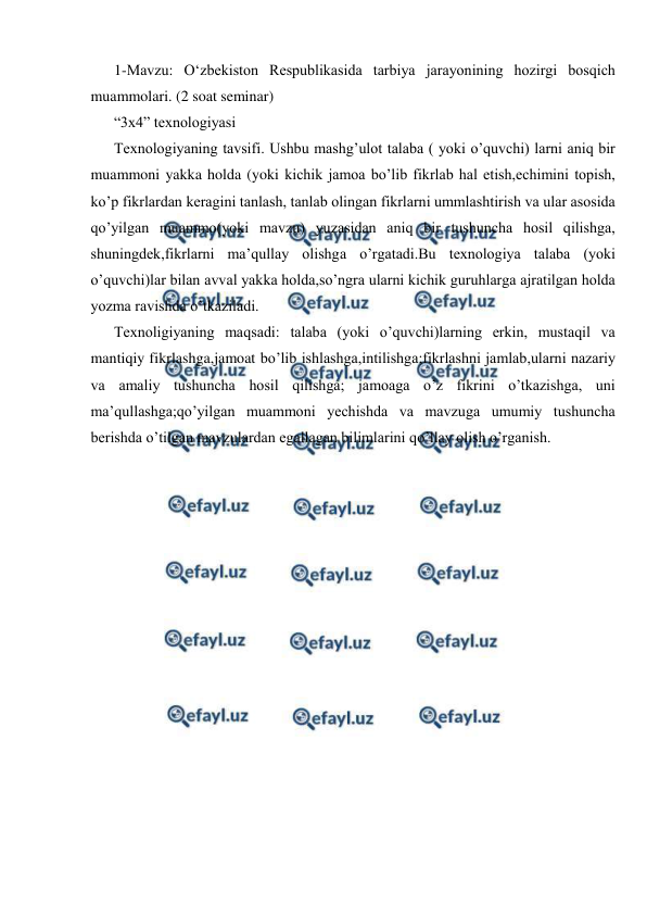  
 
1-Mavzu: O‘zbekiston Respublikasida tarbiya jarayonining hozirgi bosqich 
muammolari. (2 soat seminar) 
“3x4” texnologiyasi 
Texnologiyaning tavsifi. Ushbu mashg’ulot talaba ( yoki o’quvchi) larni aniq bir 
muammoni yakka holda (yoki kichik jamoa bo’lib fikrlab hal etish,echimini topish, 
ko’p fikrlardan keragini tanlash, tanlab olingan fikrlarni ummlashtirish va ular asosida 
qo’yilgan muammo(yoki mavzu) yuzasidan aniq bir tushuncha hosil qilishga, 
shuningdek,fikrlarni ma’qullay olishga o’rgatadi.Bu texnologiya talaba (yoki 
o’quvchi)lar bilan avval yakka holda,so’ngra ularni kichik guruhlarga ajratilgan holda 
yozma ravishda o’tkaziladi. 
Texnoligiyaning maqsadi: talaba (yoki o’quvchi)larning erkin, mustaqil va 
mantiqiy fikrlashga,jamoat bo’lib ishlashga,intilishga;fikrlashni jamlab,ularni nazariy 
va amaliy tushuncha hosil qilishga; jamoaga o’z fikrini o’tkazishga, uni 
ma’qullashga;qo’yilgan muammoni yechishda va mavzuga umumiy tushuncha 
berishda o’tilgan mavzulardan egallagan bilimlarini qo’llay olish o’rganish. 
 
