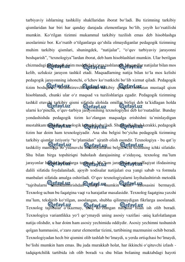  
 
tarbiyaviy ishlarning tashkiliy shakllaridan iborat bo‘ladi. Bu tizimning tarkibiy 
qismlaridan har biri har qanday darajada elementlarga bo‘lib, yoyib ko‘rsatilishi 
mumkin. Ko‘rilgan tizimni mukammal tarkibiy tuzilish emas deb hisoblashga 
asoslarimiz bor. Ko‘rsatib o‘tilganlarga qo‘shila olmaydiganlar pedagogik tizimning 
muhim tarkibiy qismlari, shuningdek, “natijalar”, “o‘quv tarbiyaviy jarayonni 
boshqarish”, “texnologiya”lardan iborat, deb ham hisoblashlari mumkin. Ular berilgan 
chizmadagi pedagogik tizim modelida ko‘zga tashlanadi. Maqsadlar natijalar bilan mos 
kelib, uzluksiz jarayon tashkil etadi. Maqsadlarning natija bilan to‘la mos kelishi 
pedagogik jarayonning ishonchi, o‘lchov ko‘rsatkichi bo‘lib xizmat qiladi. Pedagogik 
tizim boshqaruv, birlashtiruvchi hamma tarkibiy qismlari nisbatan mustaqil qism 
hisoblanadi, chunki ular o‘z maqsad va tuzilishlariga egadir. Pedagogik tizimning 
tashkil etuvchi tarkibiy qismi sifatida alohida omillar birligi deb ta’kidlagan holda 
ularni ko‘pincha, o‘quv-tarbiya jarayonining texnologiyasi deb ko‘rsatadilar. Bunday 
yondashishda pedagogik tizim ko‘zlangan maqsadga erishishni ta’minlaydigan 
mustahkam tashkiliy texnologik kompleks bo‘ladi. Shuni ta’kidlash kerakki, pedagogik 
tizim har doim ham texnologiyadir. Ana shu belgisi bo‘yicha pedagogik tizimning 
tarkibiy qismlar ixtiyoriy “to‘plamidan” ajratib olish osondir. Texnologiya - bu qat’iy 
tashkiliy mantiqqa bo‘ysunuvchi imkoniyatlarini belgilovchi tizimning ichki sifatidir. 
Shu bilan birga topshiriqni baholash darajasining o‘zidayoq, texnolog ma’lum 
jarayonlar hamda hodisalarga tayanadi. Ma’lum jarayonlar muvaffaqiyat ifodasining 
dalili sifatida foydalaniladi, ajoyib xodisalar natijalari esa yangi sabab va formula 
manbalari sifatida amalga oshiriladi. O‘quv texnologiyalarni loyihalashtirish metodik 
“tajribalarni umumlashtirishdan” farqli “mumkin emas” xulosasini bermaydi. 
Texnolog uchun bu faqatgina vaqt va harajatlar masalasidir. Texnolog faqatgina yaxshi 
ma’lum, tekshirib ko‘rilgan, asoslangan, shubha qilinmaydigan fikrlarga asoslanadi. 
Texnolog tajribalar o‘tkazmay, aniq ko‘zlangan natijalar bilan ish olib boradi. 
Texnologiya variantlikka yo‘l qo‘ymaydi uning asosiy vazifasi -aniq kafolatlangan 
natija olishdir, u har doim ham asosiy yechimida oddiydir. Asosiy yechimni tushunish 
qolgan hammasini, o‘zaro zarur elementlar tizimi, tartibining mazmunini ochib beradi. 
Texnologiyadan hech bir qismini olib tashlab bo‘lmaydi, u yerda ortiqchasi bo‘lmaydi, 
bo‘lishi mumkin ham emas. Bu juda murakkab holat, har ikkinchi o‘qituvchi izlash - 
tadqiqotchilik tartibida ish olib boradi va shu bilan bolaning maktabdagi hayoti 
