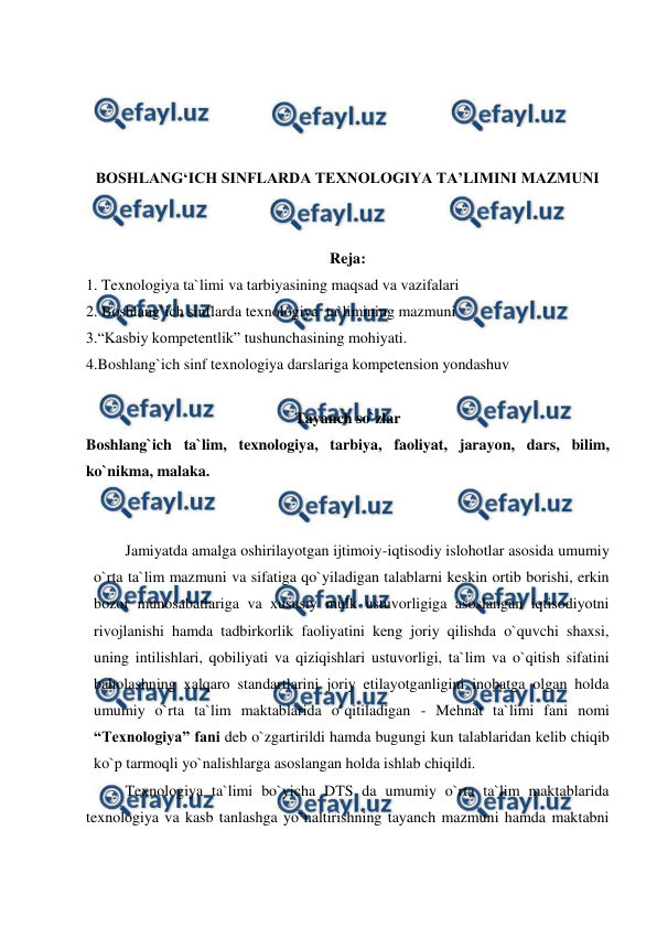  
 
 
 
 
 
BOSHLANG‘ICH SINFLARDA TEXNOLOGIYA TA’LIMINI MAZMUNI 
 
 
Reja: 
1. Texnologiya ta`limi va tarbiyasining maqsad va vazifalari 
2. Boshlang`ich sinflarda texnologiya  ta`limining mazmuni 
3.“Kasbiy kompetentlik” tushunchasining mohiyati. 
4.Boshlang`ich sinf texnologiya darslariga kompetension yondashuv 
 
 
Tayanch so`zlar 
Boshlang`ich ta`lim, texnologiya, tarbiya, faoliyat, jarayon, dars, bilim, 
ko`nikma, malaka. 
 
 
Jamiyatda amalga oshirilayotgan ijtimoiy-iqtisodiy islohotlar asosida umumiy 
o`rta ta`lim mazmuni va sifatiga qo`yiladigan talablarni keskin ortib borishi, erkin 
bozor munosabatlariga va xususiy mulk ustuvorligiga asoslangan iqtisodiyotni 
rivojlanishi hamda tadbirkorlik faoliyatini keng joriy qilishda o`quvchi shaxsi, 
uning intilishlari, qobiliyati va qiziqishlari ustuvorligi, ta`lim va o`qitish sifatini 
baholashning xalqaro standartlarini joriy etilayotganligini inobatga olgan holda 
umumiy o`rta ta`lim maktablarida o`qitiladigan - Mehnat ta`limi fani nomi 
“Texnologiya” fani deb o`zgartirildi hamda bugungi kun talablaridan kelib chiqib 
ko`p tarmoqli yo`nalishlarga asoslangan holda ishlab chiqildi. 
Texnologiya ta`limi bo`yicha DTS da umumiy o`rta ta`lim maktablarida   
texnologiya va kasb tanlashga yo`naltirishning tayanch mazmuni hamda maktabni 
