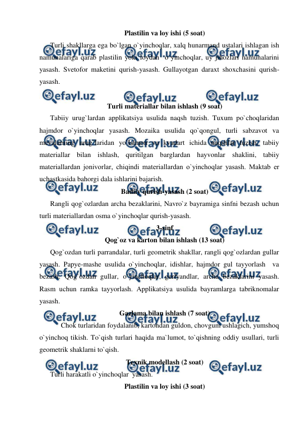  
 
Plastilin va loy ishi (5 soat) 
Turli shakllarga ega bo`lgan o`yinchoqlar, xalq hunarmand ustalari ishlagan ish 
namunalariga qarab plastilin yoki loydan  o`yinchoqlar, uy jihozlari namunalarini 
yasash. Svetofor maketini qurish-yasash. Gullayotgan daraxt shoxchasini qurish-
yasash. 
 
Turli materiallar bilan ishlash (9 soat) 
Tabiiy urug`lardan applikatsiya usulida naqsh tuzish. Tuxum po`choqlaridan 
hajmdor o`yinchoqlar yasash. Mozaika usulida qo`qongul, turli sabzavot va 
mevalarning urug`laridan yo`lsimon va kvadart ichida naqshlar tuzish, tabiiy 
materiallar bilan ishlash, quritilgan barglardan hayvonlar shaklini, tabiiy 
materiallardan jonivorlar, chiqindi materiallardan o`yinchoqlar yasash. Maktab еr 
uchastkasida bahorgi dala ishlarini bajarish. 
Badiiy qurish-yasash (2 soat) 
Rangli qog`ozlardan archa bezaklarini, Navro`z bayramiga sinfni bezash uchun 
turli materiallardan osma o`yinchoqlar qurish-yasash. 
3-sinf 
Qog`oz va karton bilan ishlash (13 soat) 
Qog`ozdan turli parrandalar, turli geometrik shakllar, rangli qog`ozlardan gullar 
yasash. Papye-mashe usulida o`yinchoqlar, idishlar, hajmdor gul tayyorlash  va 
bezash. Qog`ozdan gullar, o`yinchoqlar, gerlyandlar, archa bezaklarini yasash. 
Rasm uchun ramka tayyorlash. Applikatsiya usulida bayramlarga tabriknomalar 
yasash. 
Gazlama bilan ishlash (7 soat) 
  
Chok turlaridan foydalanib, kartondan guldon, chovgum ushlagich, yumshoq 
o`yinchoq tikish. To`qish turlari haqida ma`lumot, to`qishning oddiy usullari, turli 
geometrik shaklarni to`qish. 
Texnik modellash (2 soat) 
Turli harakatli o`yinchoqlar  yasash.  
Plastilin va loy ishi (3 soat) 
