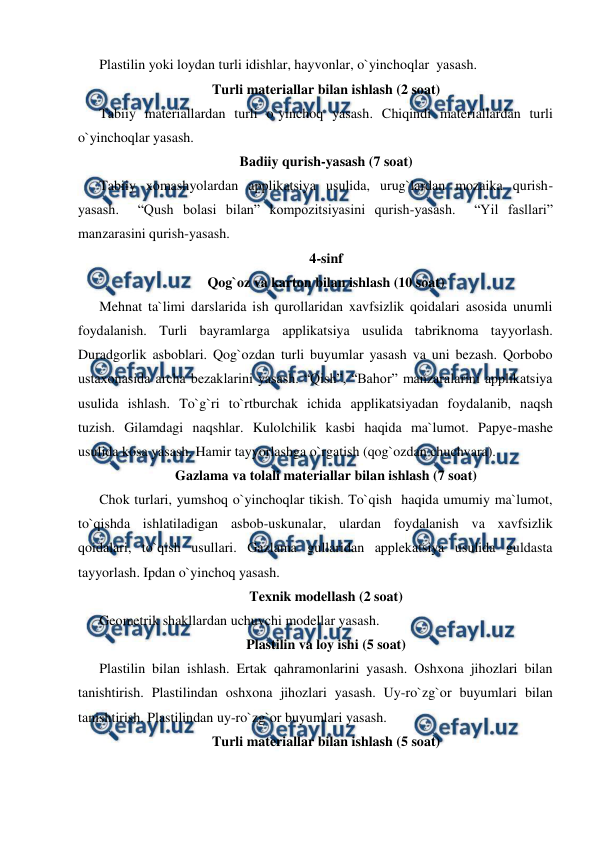  
 
Plastilin yoki loydan turli idishlar, hayvonlar, o`yinchoqlar  yasash. 
Turli materiallar bilan ishlash (2 soat) 
Tabiiy materiallardan turli o`yinchoq yasash. Chiqindi materiallardan turli 
o`yinchoqlar yasash.  
Badiiy qurish-yasash (7 soat) 
Tabiiy xomashyolardan applikatsiya usulida, urug`lardan mozaika qurish- 
yasash.  “Qush bolasi bilan” kompozitsiyasini qurish-yasash.  “Yil fasllari” 
manzarasini qurish-yasash. 
4-sinf 
Qog`oz va karton bilan ishlash (10 soat) 
Mehnat ta`limi darslarida ish qurollaridan xavfsizlik qoidalari asosida unumli 
foydalanish. Turli bayramlarga applikatsiya usulida tabriknoma tayyorlash. 
Duradgorlik asboblari. Qog`ozdan turli buyumlar yasash va uni bezash. Qorbobo 
ustaxonasida archa bezaklarini yasash. “Qish”, “Bahor” manzaralarini applikatsiya 
usulida ishlash. To`g`ri to`rtburchak ichida applikatsiyadan foydalanib, naqsh 
tuzish. Gilamdagi naqshlar. Kulolchilik kasbi haqida ma`lumot. Papye-mashe 
usulida kosa yasash. Hamir tayyorlashga o`rgatish (qog`ozdan chuchvara). 
Gazlama va tolali materiallar bilan ishlash (7 soat) 
Chok turlari, yumshoq o`yinchoqlar tikish. To`qish  haqida umumiy ma`lumot, 
to`qishda ishlatiladigan asbob-uskunalar, ulardan foydalanish va xavfsizlik 
qoidalari, to`qish usullari. Gazlama gullaridan applekatsiya usulida guldasta 
tayyorlash. Ipdan o`yinchoq yasash.  
Texnik modellash (2 soat) 
Geometrik shakllardan uchuvchi modellar yasash. 
Plastilin va loy ishi (5 soat) 
Plastilin bilan ishlash. Ertak qahramonlarini yasash. Oshxona jihozlari bilan 
tanishtirish. Plastilindan oshxona jihozlari yasash. Uy-ro`zg`or buyumlari bilan 
tanishtirish. Plastilindan uy-ro`zg`or buyumlari yasash. 
Turli materiallar bilan ishlash (5 soat) 
