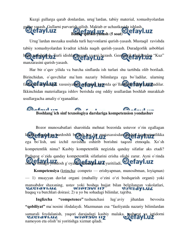  
 
Kuzgi gullarga qarab donlardan, urug`lardan, tabiiy material, xomashyolardan 
gullar yasash. Gullarni parvarish qilish. Maktab еr uchastkasida ishlash. 
Badiiy qurish-yasash (5 soat) 
Urug`lardan mozaika usulida turli hayvonlarni qurish-yasash. Mustaqil  ravishda 
tabiiy xomashyolardan kvadrat ichida naqsh qurish-yasash. Duradgorlik asboblari 
bilan tanishtirish. Turli idishlar yasash va uni bezash. Geometrik shakllardan “Kuz” 
manzarasini qurish-yasash. 
Har bir o`quv yilida va barcha sinflarda ish turlari shu tartibda olib boriladi. 
Birinchidan, o`quvchilar ma`lum nazariy bilimlarga ega bo`ladilar, ularning 
fanlararo texnologik xususiyatlari, ularning hayotda qo`llanilishi bilan tanishadilar. 
Ikkinchidan materiallarga ishlov berishda eng oddiy usullardan boshlab murakkab 
usullargacha amaliy o`rganadilar. 
 
Boshlang`ich sinf texnologiya darslariga kompetension yondashuv 
 
Bozor munosabatlari sharoitida mehnat bozorida ustuvor o`rin egallagan 
kuchli raqobatga bardoshli bo`lish har bir mutaxassisdan kasbiy kompetentlikka 
ega bo`lish, uni izchil ravishda oshirib borishni taqozo etmoqda. Xo`sh 
kompetentlik nima? Kasbiy kompetentlik negizida qanday sifatlar aks etadi? 
Pedagog o`zida qanday kompetentlik sifatlarini erisha olishi zarur. Ayni o`rinda 
shu va shunga yondosh g`oyalar yuzasidan so`z yuritiladi. 
Kompetensiya (lotincha: competo — erishyapman, munosibman, loyiqman) 
— 1) muayyan davlat organi (mahalliy oʻzini oʻzi boshqarish organi) yoki 
mansabdor shaxsning, ustav yoki boshqa hujjat bilan belgilangan vakolatlari, 
huquq va burchlari doirasi; 2) u yo bu sohadagi bilimlar, tajriba. 
Inglizcha 
“competence” tushunchasi 
lug`aviy 
jihatdan 
bevosita 
“qobiliyat” ma`nosini ifodalaydi. Mazmunan esa “faoliyatda nazariy bilimlardan 
samarali foydalanish, yuqori darajadagi kasbiy malaka, mahorat va iqtidorni 
namoyon eta olish”ni yoritishga xizmat qiladi.  
