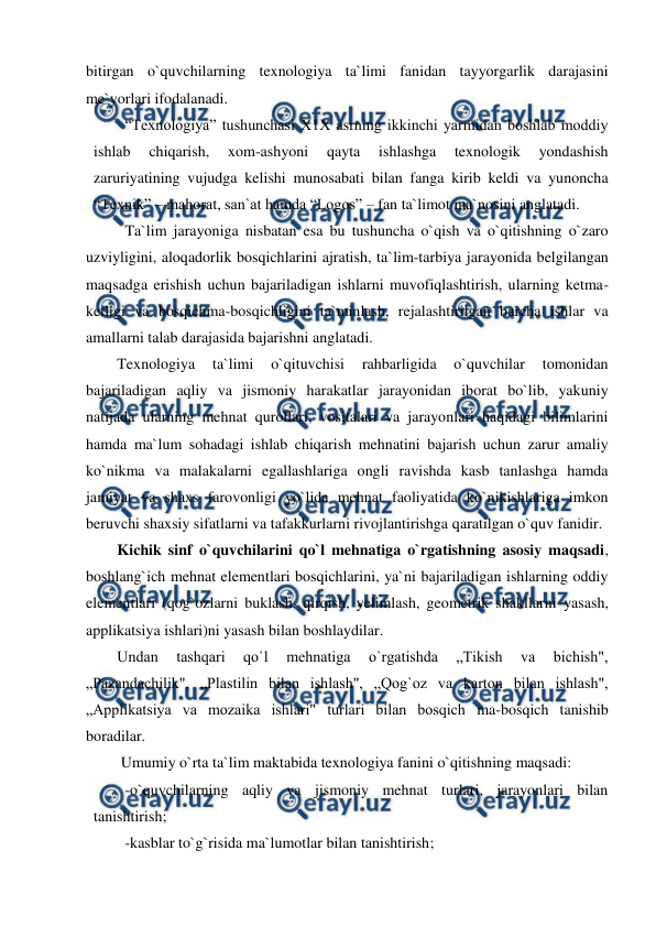  
 
bitirgan o`quvchilarning texnologiya ta`limi fanidan tayyorgarlik darajasini 
me`yorlari ifodalanadi.  
“Texnologiya” tushunchasi X1X asrning ikkinchi yarmidan boshlab moddiy 
ishlab 
chiqarish, 
xom-ashyoni 
qayta 
ishlashga 
texnologik 
yondashish 
zaruriyatining vujudga kelishi munosabati bilan fanga kirib keldi va yunoncha 
“Texnik” – mahorat, san`at hamda “Logos” – fan ta`limot ma`nosini anglatadi.  
Ta`lim jarayoniga nisbatan esa bu tushuncha o`qish va o`qitishning o`zaro 
uzviyligini, aloqadorlik bosqichlarini ajratish, ta`lim-tarbiya jarayonida belgilangan 
maqsadga erishish uchun bajariladigan ishlarni muvofiqlashtirish, ularning ketma-
ketligi va bosqichma-bosqichligini ta`minlash, rejalashtirilgan barcha ishlar va 
amallarni talab darajasida bajarishni anglatadi. 
Texnologiya 
ta`limi 
o`qituvchisi 
rahbarligida 
o`quvchilar 
tomonidan 
bajariladigan aqliy va jismoniy harakatlar jarayonidan iborat bo`lib, yakuniy 
natijada ularning mehnat qurollari, vositalari va jarayonlari haqidagi bilimlarini 
hamda ma`lum sohadagi ishlab chiqarish mehnatini bajarish uchun zarur amaliy 
ko`nikma va malakalarni egallashlariga ongli ravishda kasb tanlashga hamda 
jamiyat va shaxs farovonligi yo`lida mehnat faoliyatida ko`nikishlariga imkon 
beruvchi shaxsiy sifatlarni va tafakkurlarni rivojlantirishga qaratilgan o`quv fanidir. 
Kichik sinf o`quvchilarini qo`l mehnatiga o`rgatishning asosiy maqsadi, 
boshlang`ich mehnat elementlari bosqichlarini, ya`ni bajariladigan ishlarning oddiy 
elementlari (qog`ozlarni buklash, qirqish, yelimlash, geometrik shakllarni yasash, 
applikatsiya ishlari)ni yasash bilan boshlaydilar. 
Undan 
tashqari 
qo`l 
mehnatiga 
o`rgatishda 
„Tikish 
va 
bichish", 
„Pazandachilik", „Plastilin bilan ishlash", „Qog`oz va karton bilan ishlash", 
„Applikatsiya va mozaika ishlari" turlari bilan bosqich ma-bosqich tanishib 
boradilar.  
 Umumiy o`rta ta`lim maktabida texnologiya fanini o`qitishning maqsadi:  
-o`quvchilarning aqliy va jismoniy mehnat turlari, jarayonlari bilan 
tanishtirish;  
 
-kasblar to`g`risida ma`lumotlar bilan tanishtirish; 
