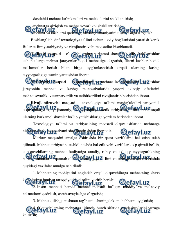  
 
 -dastlabki mehnat ko`nikmalari va malakalarini shakllantirish; 
 -mehnatga qiziqish va mehnatsevarlikni shakllantirish; 
 -mehnat va kasblarni qadrlash, ularning ahamiyatini tushunishga o`rgatish.  
Boshlang`ich sinf texnologiya ta`limi uchun uzviy bog`lanishni yaratish kerak. 
Bular ta`limiy-tarbiyaviy va rivojlantiruvchi maqsadlar hisoblanadi.  
Ta`limiy maqsad – o`quvchilarning barkamol shaxslar bo`lib shakllanishlari 
uchun ularga mehnat jarayonlari, qo`l mehnatiga o`rgatish, ularni kasblar haqida 
ma`lumotlar 
berish 
bilan 
birga 
uyg`unlashtirish 
orqali 
ularning 
kasbga 
tayyorgarligiga zamin yaratishdan iborat.  
Tarbiyaviy maqsad – o`quvchilarning mehnat ko`nikmalarini egallashlari 
jarayonida mehnat va kasbga munosabatlarida yuqori axloqiy sifatlarini, 
mehnatsevarlik, vatanparvarlik va tadbirkorlikni rivojlantirib borishdan iborat.  
Rivojlantiruvchi maqsad – texnologiya ta`limi mashg`ulotlari jarayonida 
o`quvchilarga aqliy, jismoniy, axloqiy badiiy estetik tarbiya va ta`lim berish orqali 
ularning barkamol shaxslar bo`lib yetishishlariga yordam berishdan iborat. 
Texnologiya ta`limi va tarbiyasining maqsadi o`quv ishlarida mehnatga 
nisbatan ongli munosabatni shakllantirishdan iboratdir. 
Mazkur maqsadni amalga oshirishda bir qator vazifalarni hal etish talab 
qilinadi. Mehnat tarbiyasini tashkil etishda hal etiluvchi vazifalar ko`p qirrali bo`lib, 
u o`quvchilarning mehnat faoliyatiga amaliy, ruhiy va axloqiy tayyorgarlikning 
barcha tomonlarini qamrab oladi. Texnologiya ta`limi va tarbiyasini tashkil etishda 
quyidagi vazifalar amalga oshiriladi: 
1. Mehnatning mohiyatini anglatish orqali o`quvchilarga mehnatning shaxs 
kamoloti va jamiyat taraqqiyotidagi rolini yoritib berish; 
2. Inson mehnati hamda mehnat mahsuli bo`lgan moddiy va ma`naviy 
ne`matlarni qadrlash, asrab-avaylashga o`rgatish; 
3. Mehnat qilishga nisbatan rag`batni, shuningdek, muhabbatni uyg`otish; 
4. O`quvchilarning mehnatga ijtimoiy burch sifatida yondashuvlarini yuzaga 
keltirish; 
