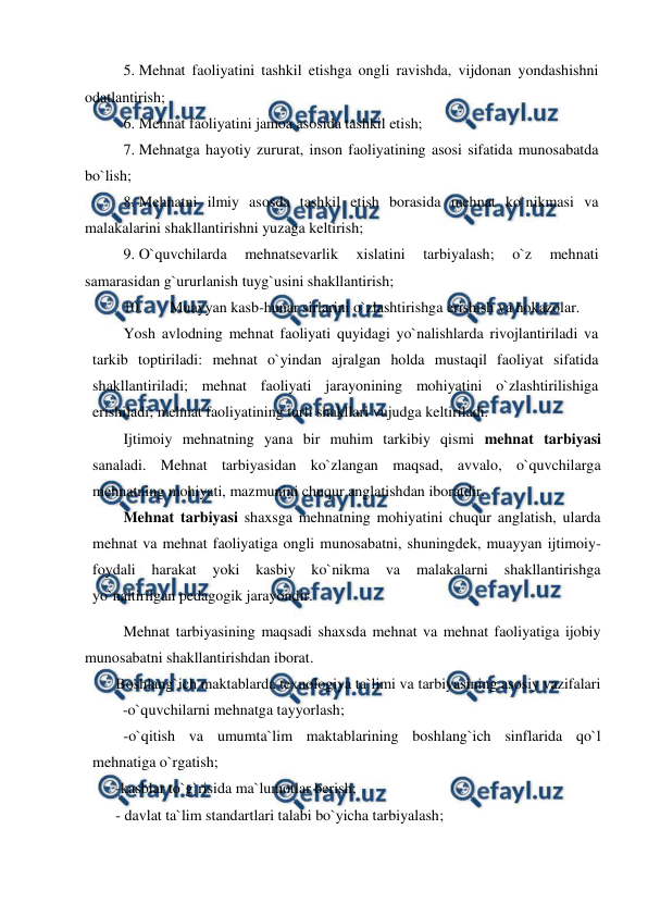  
 
5. Mehnat faoliyatini tashkil etishga ongli ravishda, vijdonan yondashishni 
odatlantirish; 
6. Mehnat faoliyatini jamoa asosida tashkil etish; 
7. Mehnatga hayotiy zururat, inson faoliyatining asosi sifatida munosabatda 
bo`lish; 
8. Mehnatni ilmiy asosda tashkil etish borasida mehnat ko`nikmasi va 
malakalarini shakllantirishni yuzaga keltirish; 
9. O`quvchilarda 
mehnatsevarlik 
xislatini 
tarbiyalash; 
o`z 
mehnati 
samarasidan g`ururlanish tuyg`usini shakllantirish; 
10. 
Muayyan kasb-hunar sirlarini o`zlashtirishga erishish va hokazolar. 
Yosh avlodning mehnat faoliyati quyidagi yo`nalishlarda rivojlantiriladi va 
tarkib toptiriladi: mehnat o`yindan ajralgan holda mustaqil faoliyat sifatida 
shakllantiriladi; mehnat faoliyati jarayonining mohiyatini o`zlashtirilishiga 
erishiladi; mehnat faoliyatining turli shakllari vujudga keltiriladi. 
Ijtimoiy mehnatning yana bir muhim tarkibiy qismi mehnat tarbiyasi 
sanaladi. Mehnat tarbiyasidan ko`zlangan maqsad, avvalo, o`quvchilarga 
mehnatning mohiyati, mazmunini chuqur anglatishdan iboratdir.  
Mehnat tarbiyasi shaxsga mehnatning mohiyatini chuqur anglatish, ularda 
mehnat va mehnat faoliyatiga ongli munosabatni, shuningdek, muayyan ijtimoiy-
foydali harakat yoki kasbiy ko`nikma 
va 
malakalarni shakllantirishga 
yo`naltirilgan pedagogik jarayondir. 
Mehnat tarbiyasining maqsadi shaxsda mehnat va mehnat faoliyatiga ijobiy 
munosabatni shakllantirishdan iborat.  
Boshlang`ich maktablarda texnologiya ta`limi va tarbiyasining asosiy vazifalari   
         -o`quvchilarni mehnatga tayyorlash; 
-o`qitish va umumta`lim maktablarining boshlang`ich sinflarida qo`l 
mehnatiga o`rgatish; 
-kasblar to`g`risida ma`lumotlar berish; 
- davlat ta`lim standartlari talabi bo`yicha tarbiyalash;  
