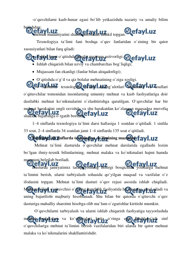  
 
-o`quvchilarni kasb-hunar egasi bo`lib yetkazishda nazariy va amaliy bilim 
berishdan;  
-mehnat madaniyatini shakllantirishdan tashkil topgan. 
 Texnologiya ta`limi fani boshqa o`quv fanlaridan o`zining bir qator 
xususiyatlari bilan farq qiladi:  
 Ushbu fanni o`qitishda amaliy mazmun ustivorligi; 
 Ishlab chiqarish bilan uzviy va chambarchas bog`liqligi; 
 Mujassam fan ekanligi (fanlar bilan aloqadorligi); 
 O`qitishda o`g`il va qiz bolalar mehnatining o`ziga xosligi.  
1–4 sinflarda texnologiya ta`limi mashg`ulotlari mazmuni va usullari 
o`qituvchilar tomonidan insonlarning umumiy mehnat va kasb faoliyatlariga doir 
dastlabki mehnat ko`nikmalarini o`zlashtirishga qaratilgan. O`quvchilar har bir 
mehnat harakatini ongli ravishda va shu harakatdan ko`zlangan maqsadga muvofiq 
shaklda bajarishga o`rgatib boriladi.  
1–4 sinflarda texnologiya ta`limi darsi haftasiga 1 soatdan o`qitiladi. 1 sinfda 
33 soat, 2–4 sinflarda 34 soatdan jami 1–4 sinflarda 135 soat o`qitiladi.  
Boshlang`ich sinflarda texnologiya  ta`limining mazmuni 
Mehnat ta`limi dasturida o`quvchilar mehnat darslarida egallashi lozim 
bo`lgan ilmiy-texnik bilimlarining, mehnat malaka va ko`nikmalari hajmi hamda 
mazmuni belgilab boriladi.  
Dasturda jamiyatimiz taraqqiyotining hozirgi bosqichida yoshlarga mehnat 
ta`limini berish, ularni tarbiyalash sohasida qo`yilgan maqsad va vazifalar o`z 
ifodasini topgan. Mehnat ta`limi dasturi o`quv rejasi asosida ishlab chiqiladi. 
Mehnat ta`limi o`qituvchisi o`zining kundalik faoliyatida bu dasturga amal qiladi va 
uning bajarilishi majburiy hisoblanadi. Shu bilan bir qatorda o`qituvchi o`quv 
dasturiga mahalliy sharoitni hisobga olib ma`lum o`zgarishlar kiritishi mumkin. 
O`quvchilarni tarbiyalash va ularni ishlab chiqarish faoliyatiga tayyorlashda 
mehnat malakalari va ko`nikmalari katta o`ringa ega. Boshlang`ich sinf 
o`quvchilariga mehnat ta`limini berish vazifalaridan biri ularda bir qator mehnat 
malaka va ko`nikmalarini shakllantirishdir. 
