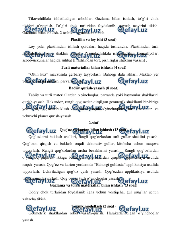  
 
Tikuvchilikda ishlatiladigan asboblar. Gazlama bilan ishlash, to`g`ri chok 
tikishni o`rganish. To`g`ri chok turlaridan foydalanib, quyosh tasvirini tikish. 
Gazlama bilan ishlash. 2 teshikli tugmachani tikish. 
Plastilin va loy ishi (3 soat) 
Loy yoki plastilindan ishlash qoidalari haqida tushuncha. Plastilindan turli 
haykalchalar, jo`ja shaklini yasash. Pazandachilikda ishlatiladigan xomashyolar, 
asbob-uskunalar haqida suhbat (Plastilindan tort, pishiriqlar shaklini yasash) . 
Turli materiallar bilan ishlash (4 soat) 
“Oltin kuz” mavzusida gerbariy tayyorlash. Bahorgi dala ishlari. Maktab yеr 
uchastkasidagi gullarni parvarishlash. 
Badiiy qurish-yasash (8 soat) 
Tabiiy va turli materiallardan o`yinchoqlar, parranda yoki hayvonlar shakllarini 
qurish-yasash. Hokandoz, rangli qog`ozdan qirqilgan geometrik shakllarni bir-biriga 
yеlimlash, qog`ozni buklash va еlimlash orqali o`yinchoqlarni, turli  maketlar  va 
uchuvchi planer qurish-yasash. 
2-sinf 
Qog`oz va karton bilan ishlash (13 soat) 
Qog`ozlarni buklash usullari, rangli qog`ozlardan turli gullar shaklini yasash. 
Qog`ozni qirqish va buklash orqali dekorativ gullar, kitobcha uchun muqova 
tayyorlash. Rangli qog`ozlardan archa bezaklarini yasash.  Rangli qog`ozlardan 
o`yinchoq pirpirak, ikkiga buklangan qog`ozlardan qirqib,  applikatsiya usulida  
naqsh  yasash. Qog`oz va karton yordamida “Bahorgi guldasta” applikatsiya usulida 
tayyorlash. Uchiriladigan qog`oz qush yasash. Qog`ozdan applikatsiya usulida 
tabriknoma tayyorlash. Qog`ozdan turli o`yinchoqlar yasash. 
Gazlama va tolali materiallar bilan ishlash  (3 soat) 
Oddiy chok turlaridan foydalanib igna uchun yostiqcha, gul urug`lar uchun 
xaltacha tikish.  
Texnik modellash (2 soat) 
Geometrik shakllardan robot yasash-qurish. Harakatlanadigan o`yinchoqlar 
yasash. 
