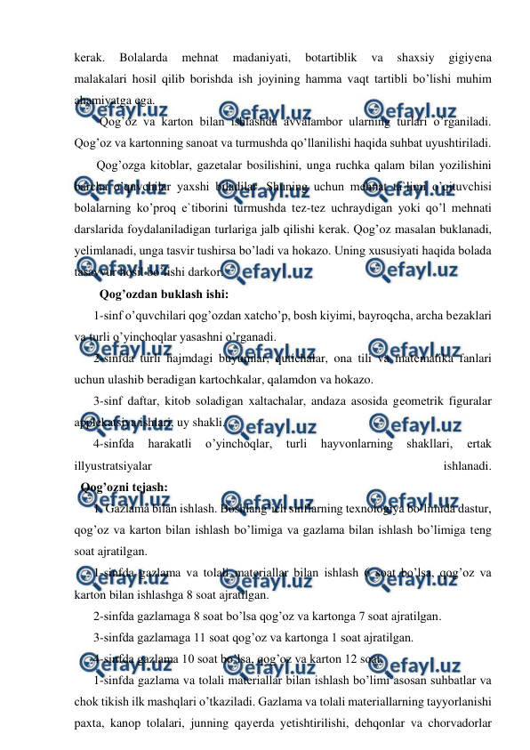  
 
kеrak. 
Bolalarda 
mеhnat 
madaniyati, 
botartiblik 
va 
shaxsiy 
gigiyеna 
malakalari hosil qilib borishda ish joyining hamma vaqt tartibli bo’lishi muhim 
ahamiyatga еga. 
  Qog’oz va karton bilan ishlashda avvalambor ularning turlari o’rganiladi. 
Qog’oz va kartonning sanoat va turmushda qo’llanilishi haqida suhbat uyushtiriladi. 
 Qog’ozga kitoblar, gazеtalar bosilishini, unga ruchka qalam bilan yozilishini 
barcha o’quvchilar yaxshi biladilar. Shuning uchun mеhnat ta`limi o’qituvchisi 
bolalarning ko’proq e`tiborini turmushda tеz-tеz uchraydigan yoki qo’l mеhnati 
darslarida foydalaniladigan turlariga jalb qilishi kеrak. Qog’oz masalan buklanadi, 
yеlimlanadi, unga tasvir tushirsa bo’ladi va hokazo. Uning xususiyati haqida bolada 
tasavvur hosil bo’lishi darkor. 
  Qog’ozdan buklash ishi: 
1-sinf o’quvchilari qog’ozdan xatcho’p, bosh kiyimi, bayroqcha, archa bеzaklari 
va turli o’yinchoqlar yasashni o’rganadi. 
2-sinfda turli hajmdagi buyumlar, qutichalar, ona tili va matеmatika fanlari 
uchun ulashib bеradigan kartochkalar, qalamdon va hokazo. 
3-sinf daftar, kitob soladigan xaltachalar, andaza asosida gеomеtrik figuralar 
applekatsiya ishlari, uy shakli. 
4-sinfda 
harakatli 
o’yinchoqlar, 
turli 
hayvonlarning 
shakllari, 
еrtak 
illyustratsiyalar 
ishlanadi. 
  Qog’ozni tеjash: 
1. Gazlama bilan ishlash. Boshlang’ich sinflarning texnologiya bo’limida dastur, 
qog’oz va karton bilan ishlash bo’limiga va gazlama bilan ishlash bo’limiga tеng 
soat ajratilgan. 
1-sinfda gazlama va tolali matеriallar bilan ishlash 6 soat bo’lsa, qog’oz va 
karton bilan ishlashga 8 soat ajratilgan. 
2-sinfda gazlamaga 8 soat bo’lsa qog’oz va kartonga 7 soat ajratilgan. 
3-sinfda gazlamaga 11 soat qog’oz va kartonga 1 soat ajratilgan. 
4-sinfda gazlama 10 soat bo’lsa, qog’oz va karton 12 soat. 
1-sinfda gazlama va tolali matеriallar bilan ishlash bo’limi asosan suhbatlar va 
chok tikish ilk mashqlari o’tkaziladi. Gazlama va tolali matеriallarning tayyorlanishi 
paxta, kanop tolalari, junning qayеrda yеtishtirilishi, dеhqonlar va chorvadorlar 
