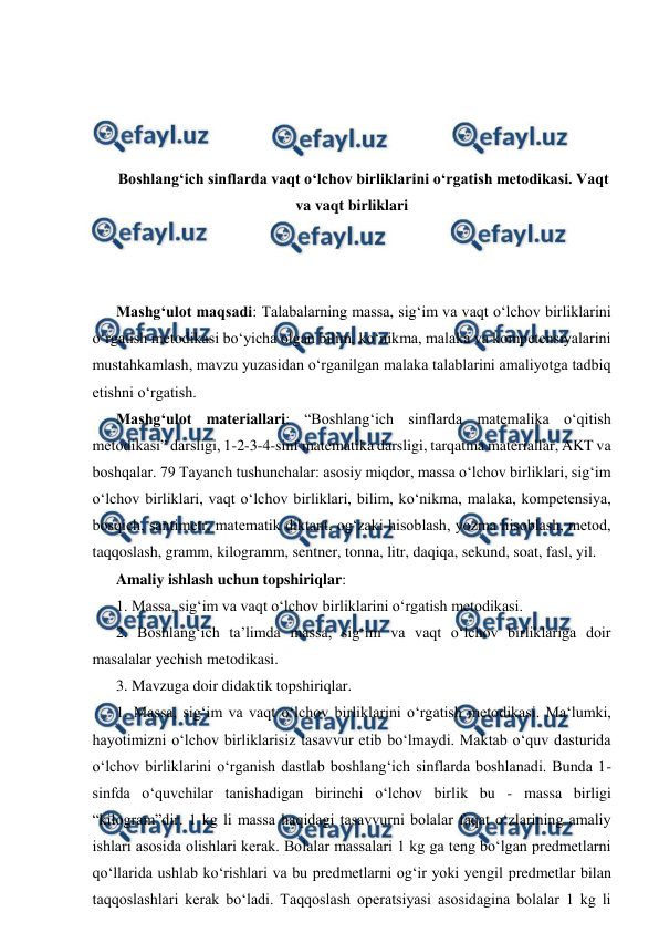  
 
 
 
 
 
Boshlangʻich sinflarda vaqt oʻlchov birliklarini oʻrgatish metodikasi. Vaqt 
va vaqt birliklari 
 
 
 
Mashgʻulot maqsadi: Talabalarning massa, sig‘im va vaqt o‘lchov birliklarini 
o‘rgatish metodikasi boʻyicha olgan bilim, ko‘nikma, malaka va kompetensiyalarini 
mustahkamlash, mavzu yuzasidan o‘rganilgan malaka talablarini amaliyotga tadbiq 
etishni o‘rgatish.  
Mashgʻulot materiallari: “Boshlangʻich sinflarda matemalika o‘qitish 
metodikasi” darsligi, 1-2-3-4-sinf matematika darsligi, tarqatma materiallar, AKT va 
boshqalar. 79 Tayanch tushunchalar: asosiy miqdor, massa o‘lchov birliklari, sig‘im 
o‘lchov birliklari, vaqt o‘lchov birliklari, bilim, ko‘nikma, malaka, kompetensiya, 
bosqich, santimetr, matematik diktant, og‘zaki hisoblash, yozma hisoblash, metod, 
taqqoslash, gramm, kilogramm, sentner, tonna, litr, daqiqa, sekund, soat, fasl, yil.  
Amaliy ishlash uchun topshiriqlar:  
1. Massa, sig‘im va vaqt o‘lchov birliklarini o‘rgatish metodikasi.  
2. Boshlang‘ich ta’limda massa, sig‘im va vaqt o‘lchov birliklariga doir 
masalalar yechish metodikasi.  
3. Mavzuga doir didaktik topshiriqlar.  
1. Massa, sig‘im va vaqt o‘lchov birliklarini o‘rgatish metodikasi. Ma‘lumki, 
hayotimizni o‘lchov birliklarisiz tasavvur etib bo‘lmaydi. Maktab o‘quv dasturida 
o‘lchov birliklarini o‘rganish dastlab boshlang‘ich sinflarda boshlanadi. Bunda 1- 
sinfda o‘quvchilar tanishadigan birinchi o‘lchov birlik bu - massa birligi 
“kilogram”dir. 1 kg li massa haqidagi tasavvurni bolalar faqat o‘zlarining amaliy 
ishlari asosida olishlari kerak. Bolalar massalari 1 kg ga teng bo‘lgan predmetlarni 
qo‘llarida ushlab ko‘rishlari va bu predmetlarni og‘ir yoki yengil predmetlar bilan 
taqqoslashlari kerak bo‘ladi. Taqqoslash operatsiyasi asosidagina bolalar 1 kg li 
