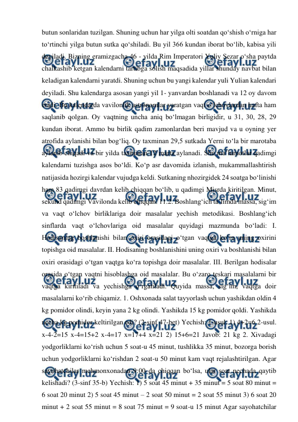  
 
butun sonlaridan tuzilgan. Shuning uchun har yilga olti soatdan qo‘shish o‘rniga har 
to‘rtinchi yilga butun sutka qo‘shiladi. Bu yil 366 kundan iborat bo‘lib, kabisa yili 
deyiladi. Bizning eramizgacha 46 - yilda Rim Imperatori Yuliy Sezar o‘sha paytda 
chalkashib ketgan kalendarni tartibga solish maqsadida yillar shunday navbat bilan 
keladigan kalendarni yaratdi. Shuning uchun bu yangi kalendar yuli Yulian kalendari 
deyiladi. Shu kalendarga asosan yangi yil 1- yanvardan boshlanadi va 12 oy davom 
etadi. Bu kalendarda vavilonlik astronomlar yaratgan vaqt o‘lchovlardan hafta ham 
saqlanib qolgan. Oy vaqtning uncha aniq bo‘lmagan birligidir, u 31, 30, 28, 29 
kundan iborat. Ammo bu birlik qadim zamonlardan beri mavjud va u oyning yer 
atrofida aylanishi bilan bog‘liq. Oy taxminan 29,5 sutkada Yerni to‘la bir marotaba 
aylanib chiqadi va bir yilda taxminan 12 marta aylanadi. Shu ma’lumotlar qadimgi 
kalendarni tuzishga asos bo‘ldi. Ko‘p asr davomida izlanish, mukammallashtirish 
natijasida hozirgi kalendar vujudga keldi. Sutkaning nhozirgidek 24 soatga bo‘linishi 
ham 83 qadimgi davrdan kelib chiqqan bo‘lib, u qadimgi Misrda kiritilgan. Minut, 
sekund qadimgi Vavilonda kelib chiqqan. 11.2. Boshlang‘ich ta’limda massa, sig‘im 
va vaqt o‘lchov birliklariga doir masalalar yechish metodikasi. Boshlang‘ich 
sinflarda vaqt o‘lchovlariga oid masalalar quyidagi mazmunda bo‘ladi: I. 
Hodisaning boshlanishi bilan oxiri orasidagi o‘tgan vaqtga ko‘ra uning oxirini 
topishga oid masalalar. II. Hodisaning boshlanishini uning oxiri va boshlanishi bilan 
oxiri orasidagi o‘tgan vaqtga ko‘ra topishga doir masalalar. III. Berilgan hodisalar 
orasida o‘tgan vaqtni hisoblashga oid masalalar. Bu o‘zaro teskari masalalarni bir 
vaqtga kiritiladi va yechishga o‘rgatiladi. Quyida massa, sig‘im, vaqtga doir 
masalalarni ko‘rib chiqamiz. 1. Oshxonada salat tayyorlash uchun yashikdan oldin 4 
kg pomidor olindi, keyin yana 2 kg olindi. Yashikda 15 kg pomidor qoldi. Yashikda 
necha kg pomidor keltirilgan edi? (2-sinf 47-bet) Yechish: 1-usul. 1) 4+2=6 2-usul. 
x-4-2=15 x-4=15+2 x-4=17 x=17+4 x=21 2) 15+6=21 Javob: 21 kg 2. Xivadagi 
yodgorliklarni ko‘rish uchun 5 soat-u 45 minut, tushlikka 35 minut, bozorga borish 
uchun yodgorliklarni ko‘rishdan 2 soat-u 50 minut kam vaqt rejalashtirilgan. Agar 
sayohatchilar mehmonxonadan 9:00 da chiqqan bo‘lsa, ular soat nechada qaytib 
kelishadi? (3-sinf 35-b) Yechish: 1) 5 soat 45 minut + 35 minut = 5 soat 80 minut = 
6 soat 20 minut 2) 5 soat 45 minut – 2 soat 50 minut = 2 soat 55 minut 3) 6 soat 20 
minut + 2 soat 55 minut = 8 soat 75 minut = 9 soat-u 15 minut Agar sayohatchilar 
