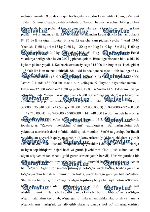  
 
mehmonxonadan 9:00 da chiqqan bo‘lsa, ular 9 soat-u 15 minutdan keyin, ya’ni soat 
18 dan 15 minut o‘tgach qaytib kelishadi. 3. Tuyoqli hayvonlar uchun 340 kg pichan 
tayyorlandi, 60 kg pichan 4 ta otga teng taqsimlangan. 8 ta echki uchun 20 kg kam 
pichan tayyorlangan. a) Echki va otlarga berilgandan keyin qancha pichan qoladi? 
84 85 b) Bitta otga nisbatan bitta echki qancha kam pichan yeydi? (4-sinf 53-b) 
Yechish: 1) 60 kg : 4 = 15 kg 2) 60 kg – 20 kg = 40 kg 3) 40 kg : 8 = 5 kg 4) 60 kg 
+ 40 kg = 100 kg 5) 340 kg – 100 kg = 240 kg 6) 15 kg - 5 kg = 10 kg Javob: Echki 
va otlarga berilgandan keyin 240 kg pichan qoladi. Bitta otga nisbatan bitta echki 10 
kg kam pichan yeydi. 4. Kecha elektr stansiyasiga 315 000 litr, bugun esa kechagidan 
148 000 litr kam mazut keltirildi. Shu ikki kunda qancha mazut olib kelingan? (3-
sinf 55-b) Yechish: 1) 315 000 – 148 000 = 167 000 2) 315 000 + 167 000 = 482 000 
Javob: 2 kunda 482 000 litr mazut olib kelingan. 5. Tuyoqli hayvonlar uchun 1 
kilogrami 32 000 so‘mdan 2 t 370 kg pichan, 18 000 so‘mdan 4 t 50 kilogramm yangi 
o‘t sotib olindi. Yirtqichlar uchun ozuqa 6 800 000 so‘mga tushdi. Qaysi hayvonlar 
yemishiga ko‘p pul sarflandi? Qancha ko‘p? (4-sinf 54-b) Yechish: 1) 2 t 370 kg x 
32 000 = 75 840 000 2) 4 t 50 kg x 18 000 = 72 900 000 3) 75 840 000 + 72 900 000 
= 148 740 000 4) 148 740 000 - 6 800 000 = 141 940 000 Javob: Tuyoqli hayvonlar 
uchun 141 940 000 so‘m k o‘p pul sarflangan. 11.3. Mavzuga doir didaktik 
topshiriqlar. ”Zakovat intellektual oʻyini” texnologiyasi. Bu mashg'ulotni bob 
yakunida takrorlash darsi sifatida tahlil qilish mumkin. Sinf 6 ta guruhga boʻlinadi 
va oldindan tayyorlab qoʻygan topshiriqli konvertlarni (yoki kartochkalarni) guruh 
a'zolari navbat bilan olishadi. Shundan soʻng guruhlar 1 daqiqa davomida oʻzlariga 
tushgan topshiriqlarni bajarishadi va guruh javoblarini e'lon qilish uchun savolni 
olgan oʻquvchini tanlashadi (yoki guruh sardori javob beradi). Har bir guruhda bir 
nechta savoldan iborat topshiriq bajariladi. Oʻqituvchi har bir toʻgʻri javob uchun 
ball qoʻyadi. Agar biror savol-topshiriqqa notoʻgʻri javob boʻlsa, boshqa guruhlar 
toʻgʻri javobni berishlari mumkin, bu holda, javob bergan guruhga ball qoʻyiladi. 
Shu tariqa har bir guruh oʻziga berilgan topshiriq boʻyicha taqdimotini oʻtkazadi, 
boshqa guruhlar esa ularni toʻldirishlari va notoʻgʻri javoblarni toʻgʻrilab ball 
olishlari mumkin. Natijada 1 soatlik darsda katta bir boʻlim, bob boʻyicha oʻtilgan 
oʻquv materialini takrorlab, oʻrgangan bilimlarini mustahkamlab olish va hamma 
oʻquvchilarni mashgʻulotga jalb qilib ularning darsda faol boʻlishlariga erishish 
