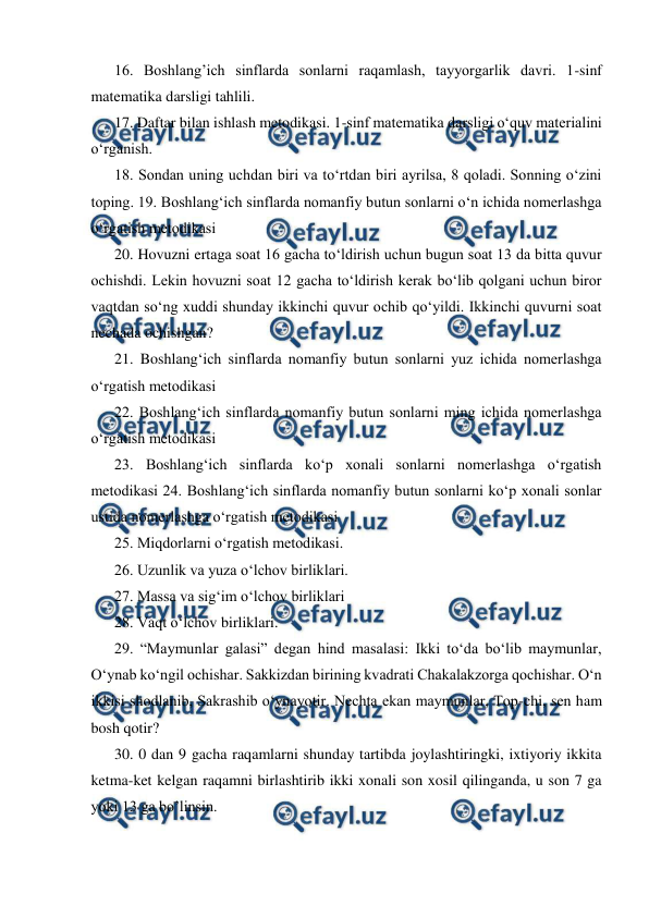  
 
16. Boshlang’ich sinflarda sonlarni raqamlash, tayyorgarlik davri. 1-sinf 
matematika darsligi tahlili.  
17. Daftar bilan ishlash metodikasi. 1-sinf matematika darsligi o‘quv materialini 
o‘rganish.  
18. Sondan uning uchdan biri va to‘rtdan biri ayrilsa, 8 qoladi. Sonning o‘zini 
toping. 19. Boshlang‘ich sinflarda nomanfiy butun sonlarni o‘n ichida nomerlashga 
o‘rgatish metodikasi  
20. Hovuzni ertaga soat 16 gacha to‘ldirish uchun bugun soat 13 da bitta quvur 
ochishdi. Lekin hovuzni soat 12 gacha to‘ldirish kerak bo‘lib qolgani uchun biror 
vaqtdan so‘ng xuddi shunday ikkinchi quvur ochib qo‘yildi. Ikkinchi quvurni soat 
nechada ochishgan?  
21. Boshlang‘ich sinflarda nomanfiy butun sonlarni yuz ichida nomerlashga 
o‘rgatish metodikasi  
22. Boshlang‘ich sinflarda nomanfiy butun sonlarni ming ichida nomerlashga 
o‘rgatish metodikasi  
23. Boshlang‘ich sinflarda ko‘p xonali sonlarni nomerlashga o‘rgatish 
metodikasi 24. Boshlang‘ich sinflarda nomanfiy butun sonlarni ko‘p xonali sonlar 
ustida nomerlashga o‘rgatish metodikasi  
25. Miqdorlarni o‘rgatish metodikasi.  
26. Uzunlik va yuza o‘lchov birliklari.  
27. Massa va sig‘im o‘lchov birliklari  
28. Vaqt o‘lchov birliklari.  
29. “Maymunlar galasi” degan hind masalasi: Ikki to‘da bo‘lib maymunlar, 
O‘ynab ko‘ngil ochishar. Sakkizdan birining kvadrati Chakalakzorga qochishar. O‘n 
ikkisi shodlanib, Sakrashib o‘ynayotir. Nechta ekan maymunlar, Top-chi, sen ham 
bosh qotir?  
30. 0 dan 9 gacha raqamlarni shunday tartibda joylashtiringki, ixtiyoriy ikkita 
ketma-ket kelgan raqamni birlashtirib ikki xonali son xosil qilinganda, u son 7 ga 
yoki 13 ga bo’linsin. 
 
